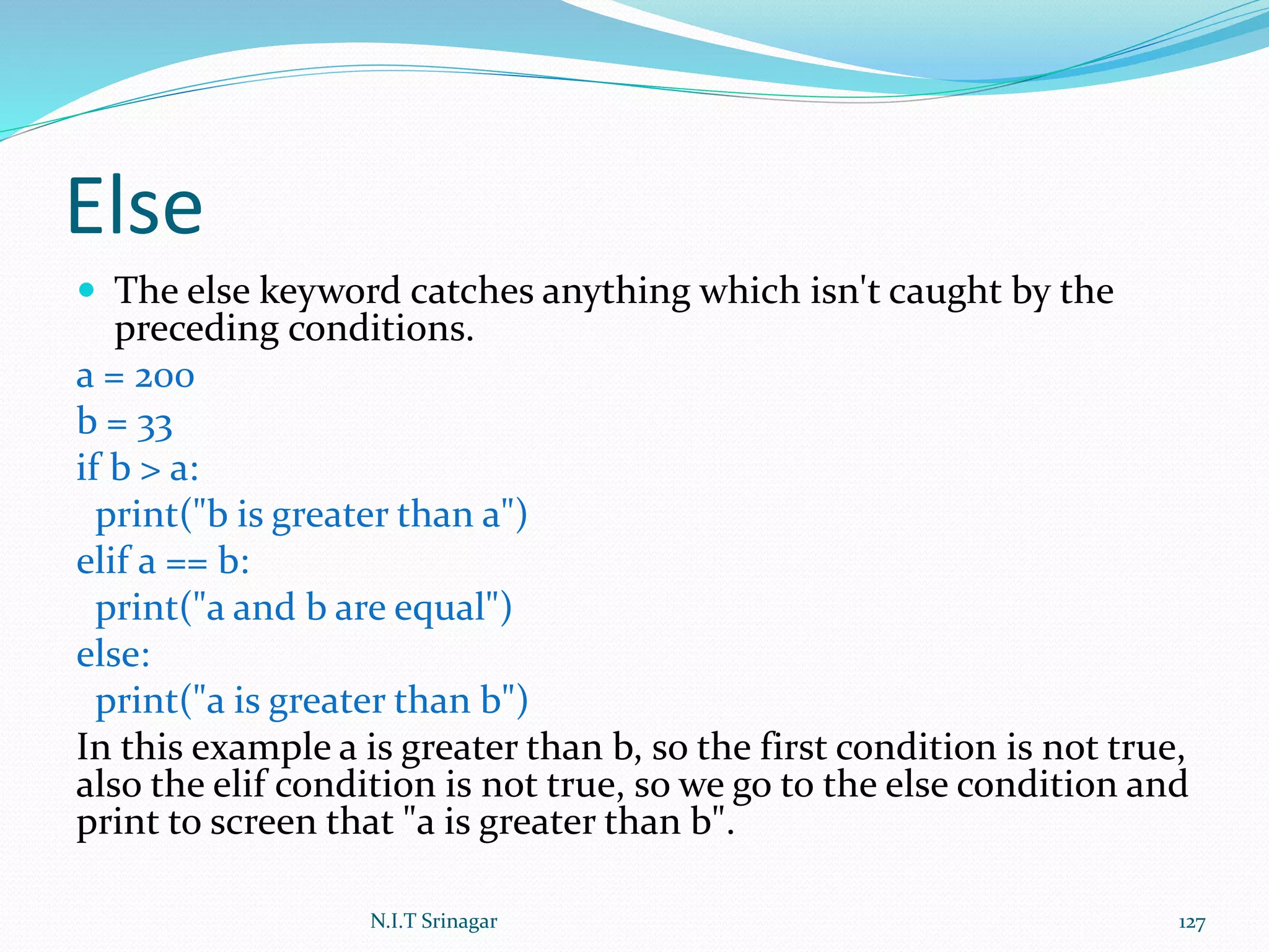 Else
 The else keyword catches anything which isn't caught by the
preceding conditions.
a = 200
b = 33
if b > a:
print("b is greater than a")
elif a == b:
print("a and b are equal")
else:
print("a is greater than b")
In this example a is greater than b, so the first condition is not true,
also the elif condition is not true, so we go to the else condition and
print to screen that "a is greater than b".
N.I.T Srinagar 127
 