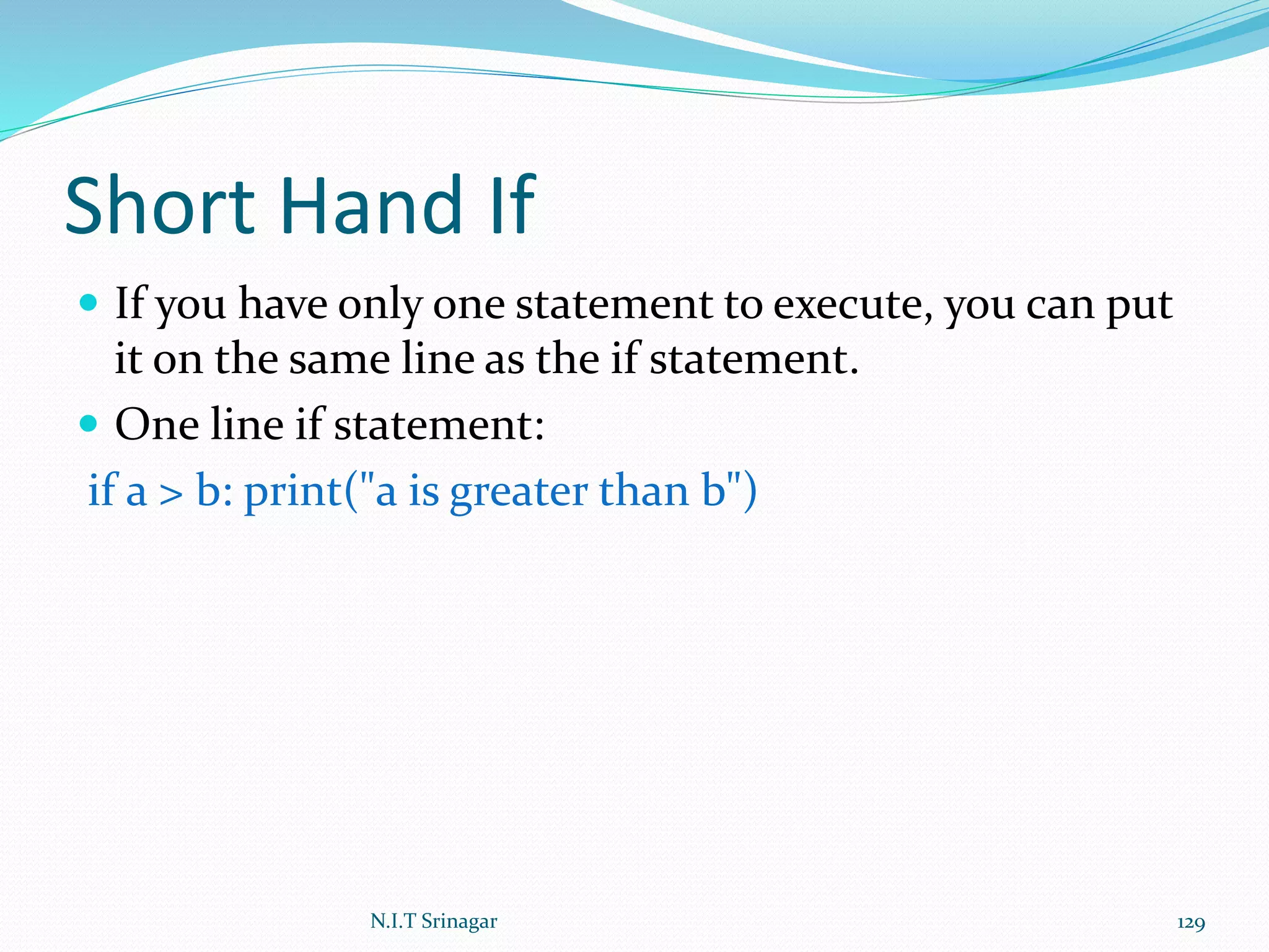 Short Hand If
 If you have only one statement to execute, you can put
it on the same line as the if statement.
 One line if statement:
if a > b: print("a is greater than b")
N.I.T Srinagar 129
 
