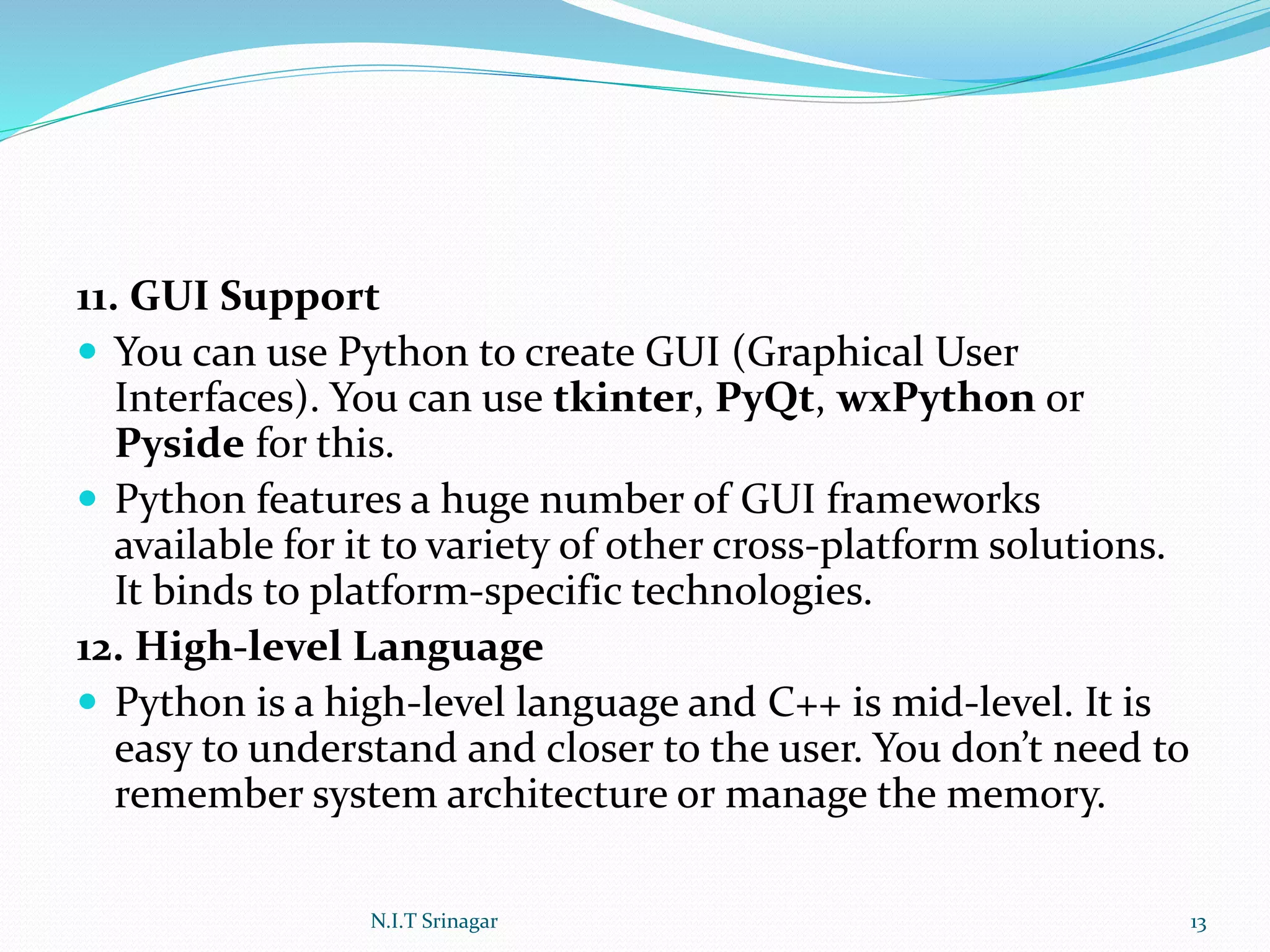 11. GUI Support
 You can use Python to create GUI (Graphical User
Interfaces). You can use tkinter, PyQt, wxPython or
Pyside for this.
 Python features a huge number of GUI frameworks
available for it to variety of other cross-platform solutions.
It binds to platform-specific technologies.
12. High-level Language
 Python is a high-level language and C++ is mid-level. It is
easy to understand and closer to the user. You don’t need to
remember system architecture or manage the memory.
N.I.T Srinagar 13
 