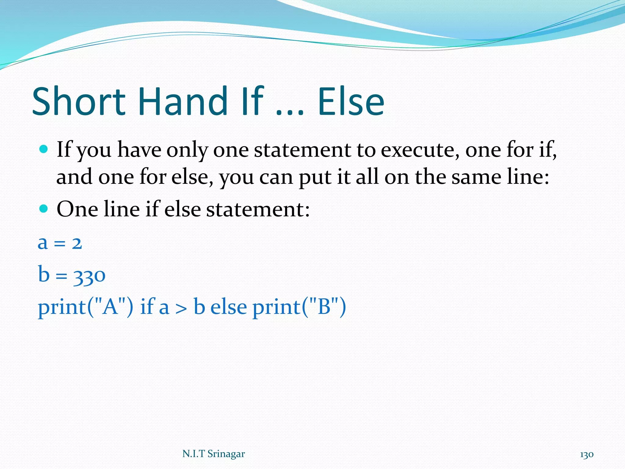 Short Hand If ... Else
 If you have only one statement to execute, one for if,
and one for else, you can put it all on the same line:
 One line if else statement:
a = 2
b = 330
print("A") if a > b else print("B")
N.I.T Srinagar 130
 