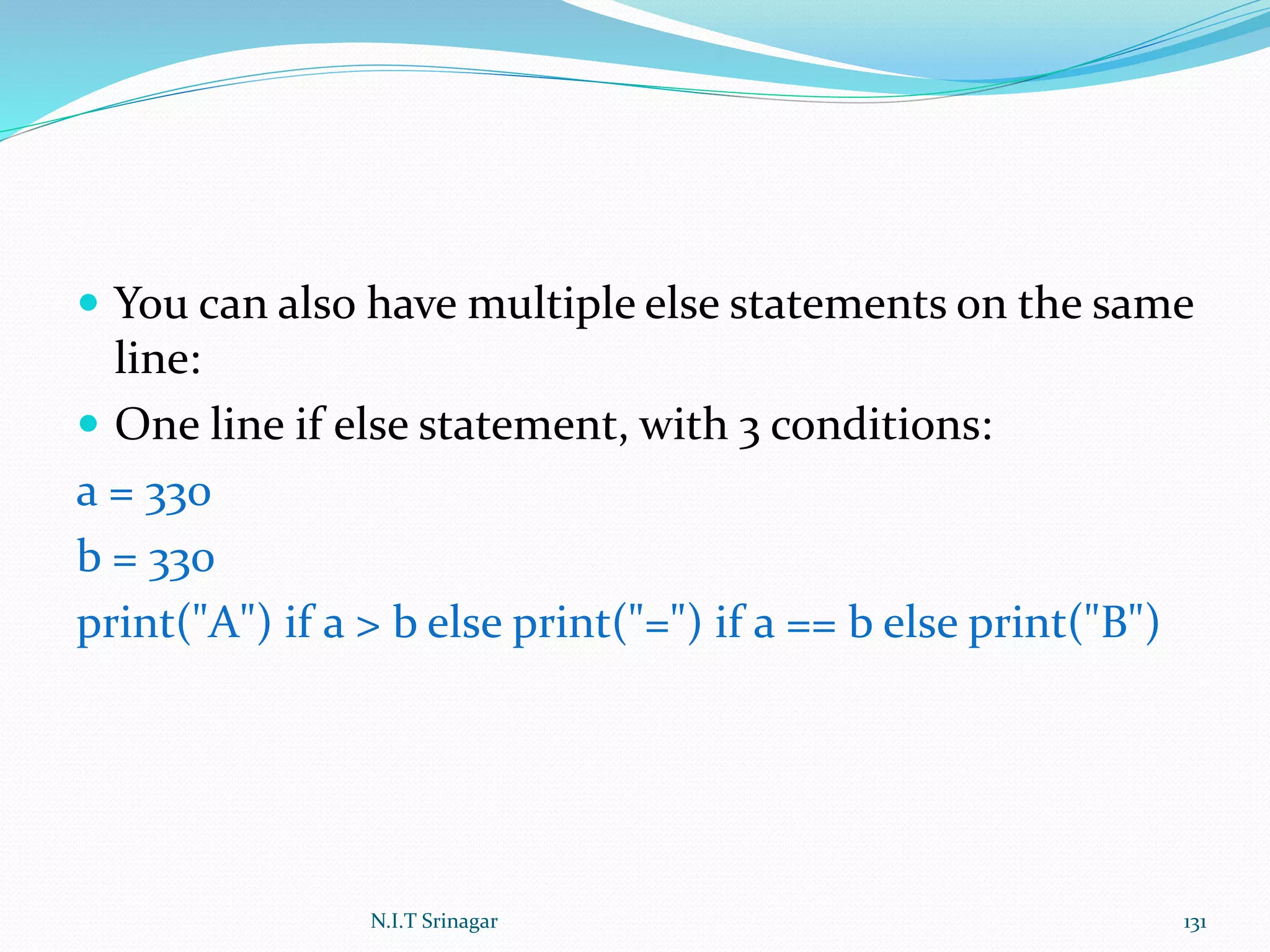  You can also have multiple else statements on the same
line:
 One line if else statement, with 3 conditions:
a = 330
b = 330
print("A") if a > b else print("=") if a == b else print("B")
N.I.T Srinagar 131
 