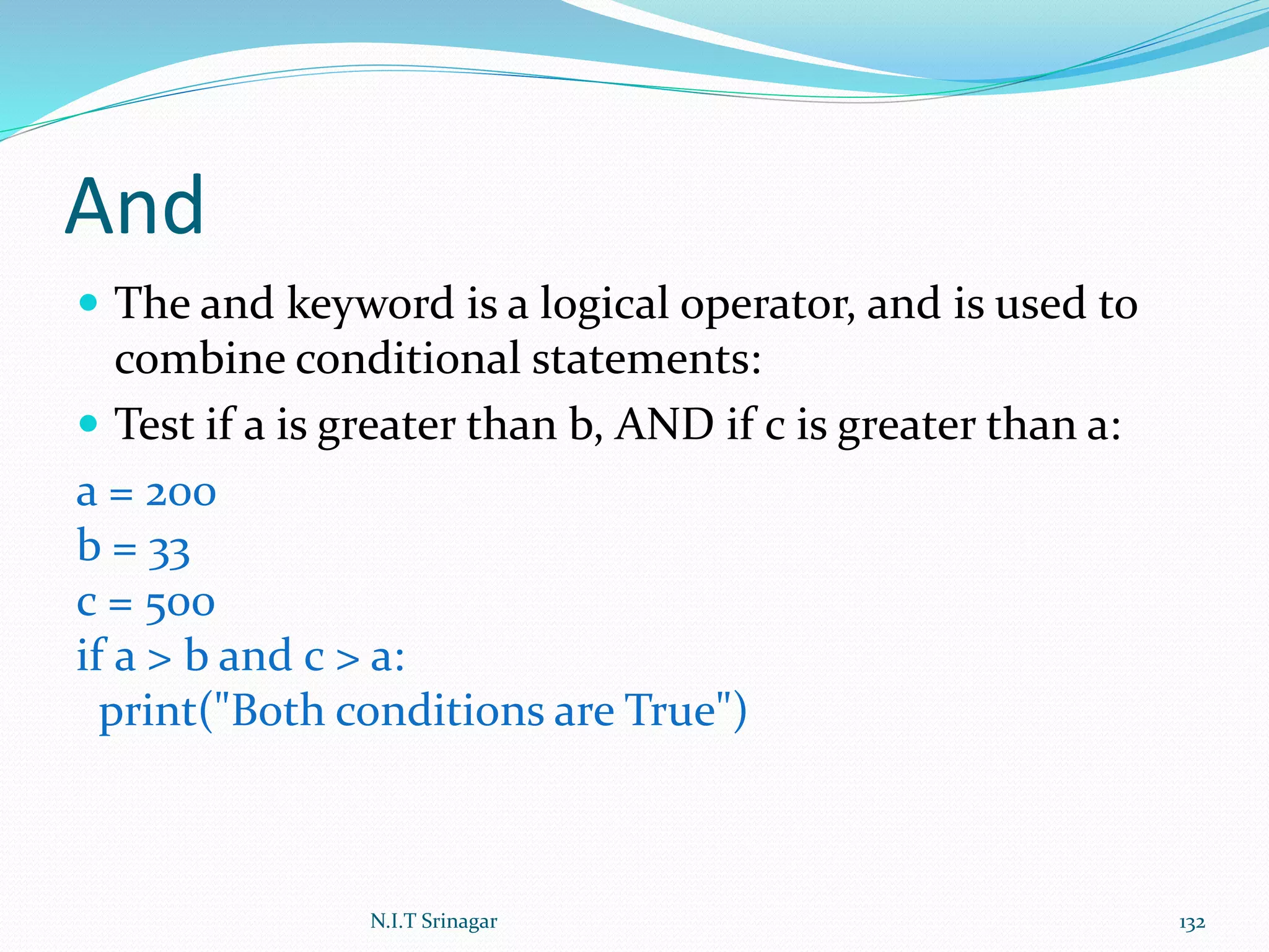 And
 The and keyword is a logical operator, and is used to
combine conditional statements:
 Test if a is greater than b, AND if c is greater than a:
a = 200
b = 33
c = 500
if a > b and c > a:
print("Both conditions are True")
N.I.T Srinagar 132
 