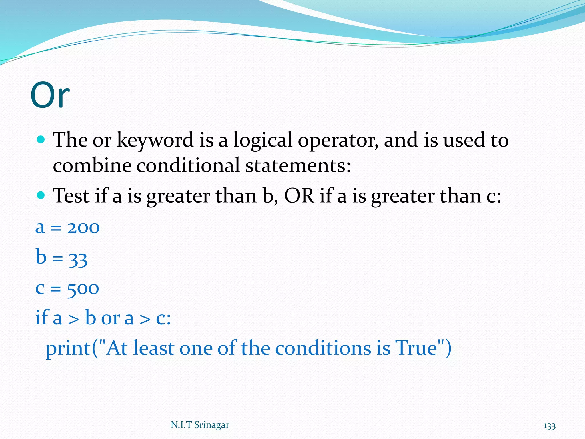 Or
 The or keyword is a logical operator, and is used to
combine conditional statements:
 Test if a is greater than b, OR if a is greater than c:
a = 200
b = 33
c = 500
if a > b or a > c:
print("At least one of the conditions is True")
N.I.T Srinagar 133
 