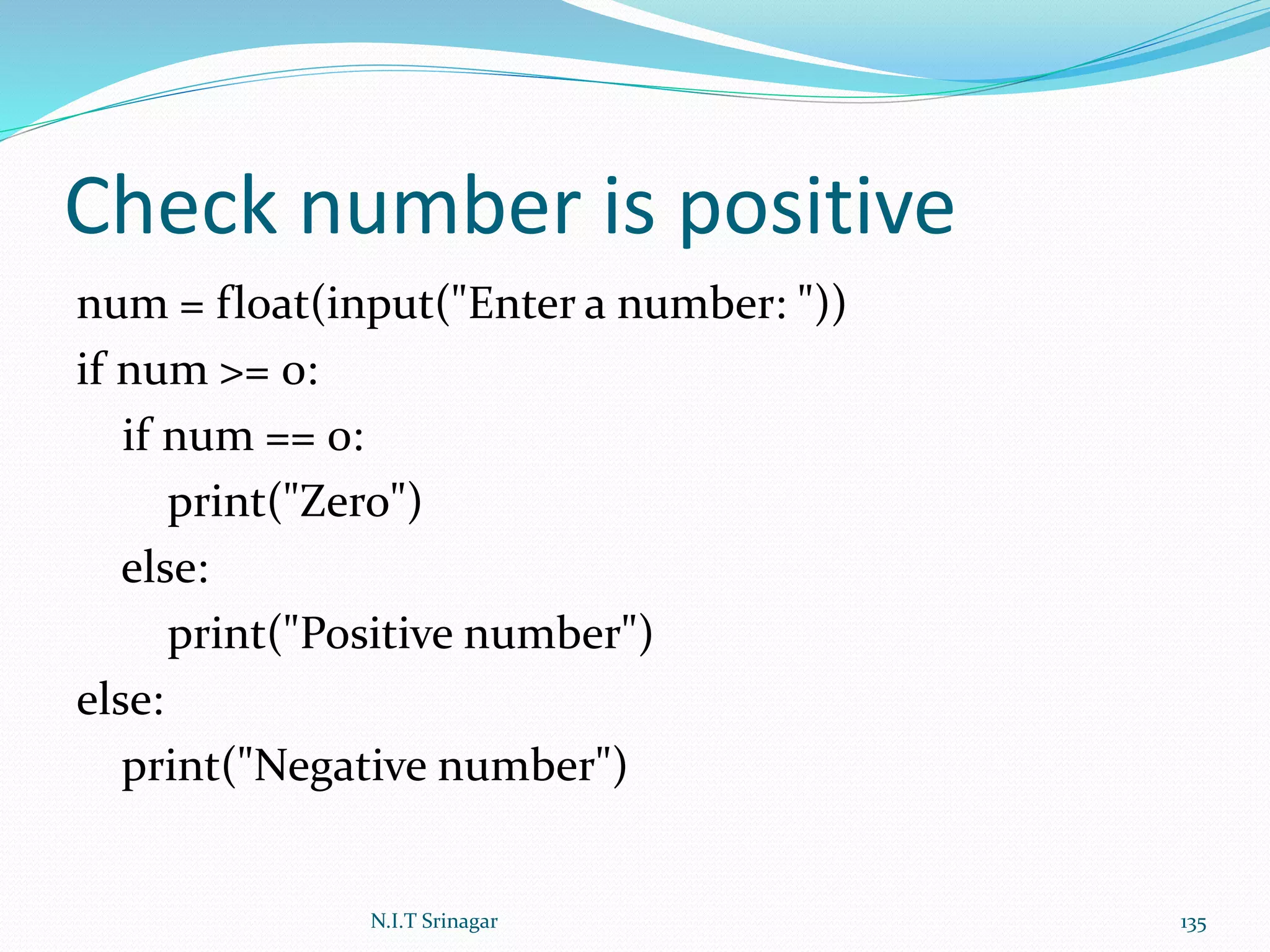 Check number is positive
num = float(input("Enter a number: "))
if num >= 0:
if num == 0:
print("Zero")
else:
print("Positive number")
else:
print("Negative number")
N.I.T Srinagar 135
 