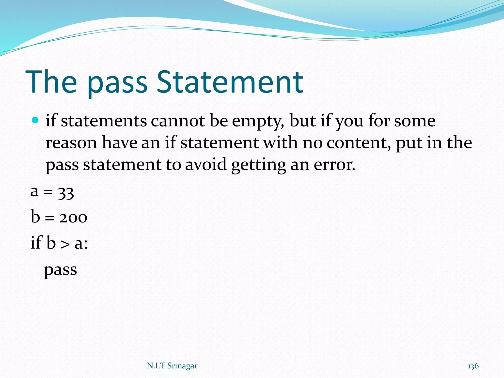 The pass Statement
 if statements cannot be empty, but if you for some
reason have an if statement with no content, put in the
pass statement to avoid getting an error.
a = 33
b = 200
if b > a:
pass
N.I.T Srinagar 136
 
