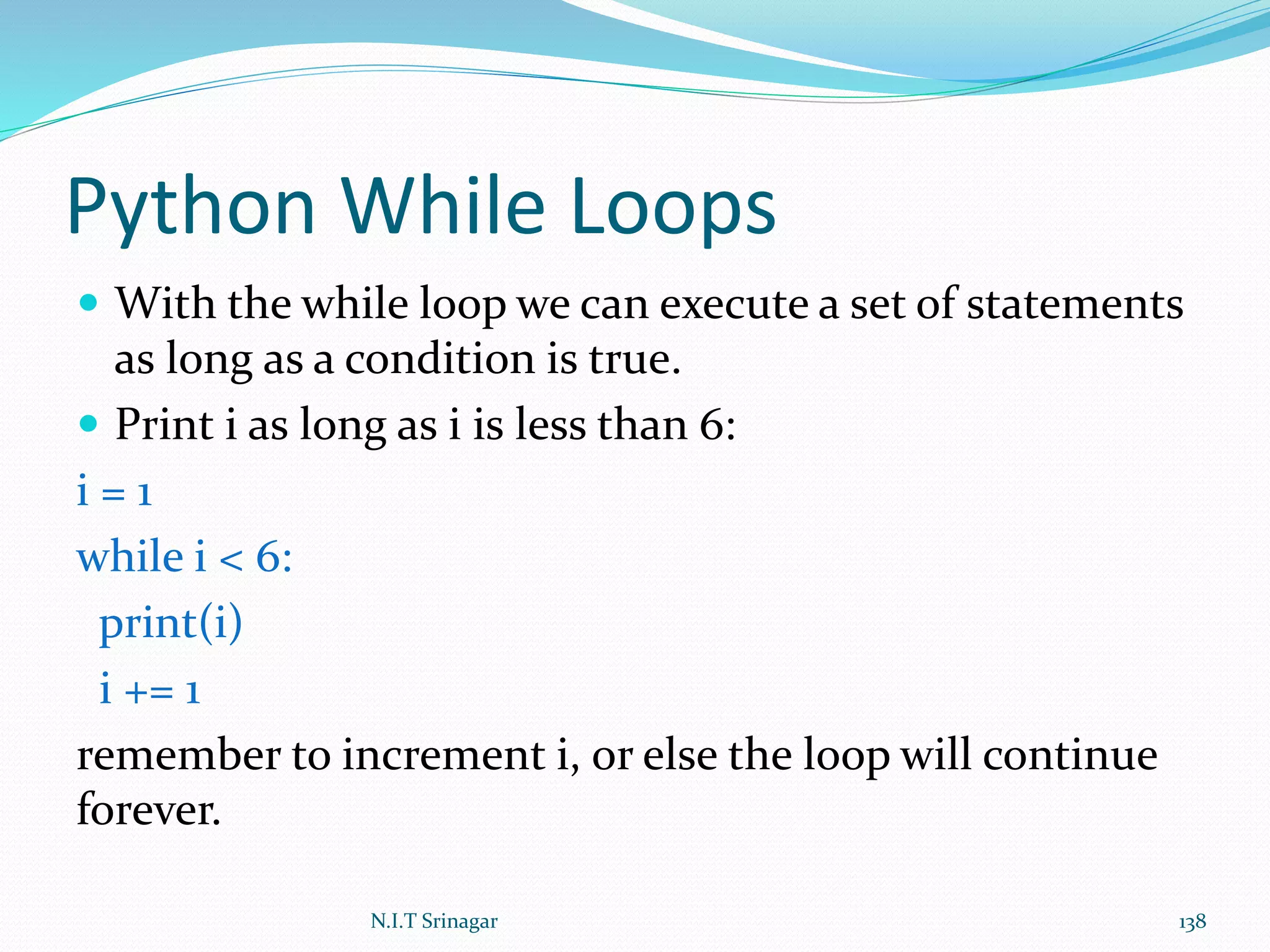 Python While Loops
 With the while loop we can execute a set of statements
as long as a condition is true.
 Print i as long as i is less than 6:
i = 1
while i < 6:
print(i)
i += 1
remember to increment i, or else the loop will continue
forever.
N.I.T Srinagar 138
 