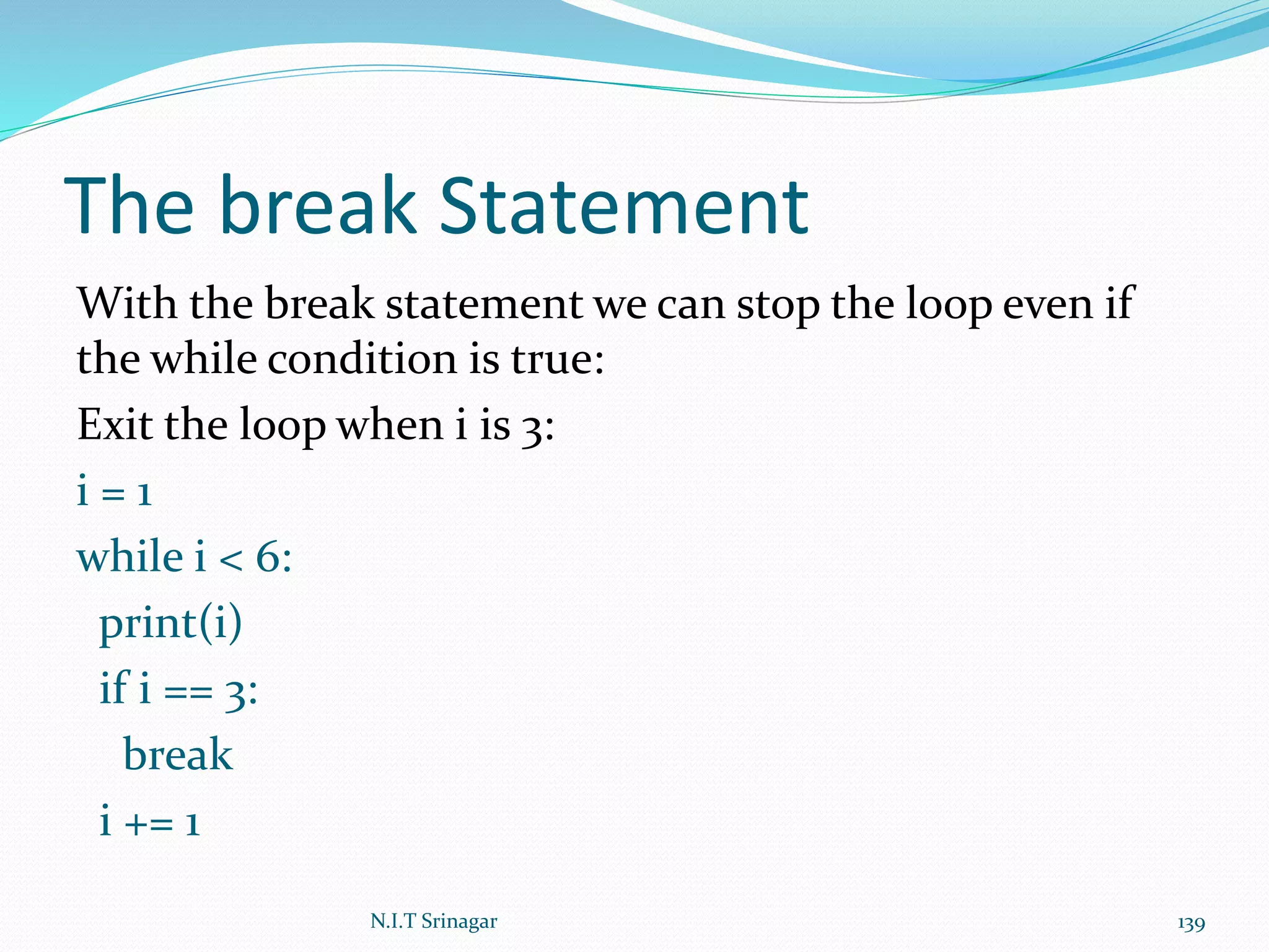 The break Statement
With the break statement we can stop the loop even if
the while condition is true:
Exit the loop when i is 3:
i = 1
while i < 6:
print(i)
if i == 3:
break
i += 1
N.I.T Srinagar 139
 