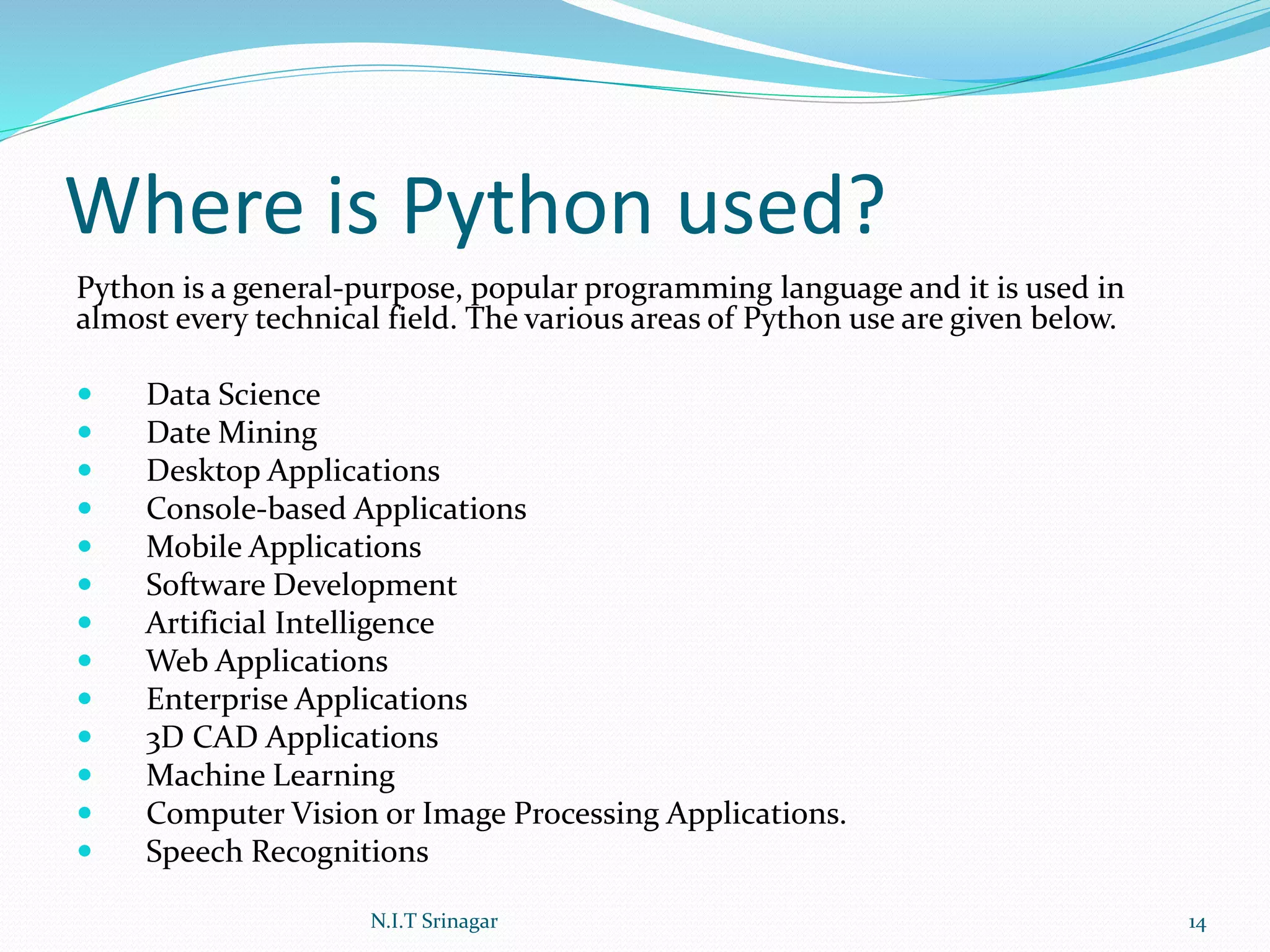 Where is Python used?
Python is a general-purpose, popular programming language and it is used in
almost every technical field. The various areas of Python use are given below.
 Data Science
 Date Mining
 Desktop Applications
 Console-based Applications
 Mobile Applications
 Software Development
 Artificial Intelligence
 Web Applications
 Enterprise Applications
 3D CAD Applications
 Machine Learning
 Computer Vision or Image Processing Applications.
 Speech Recognitions
N.I.T Srinagar 14
 