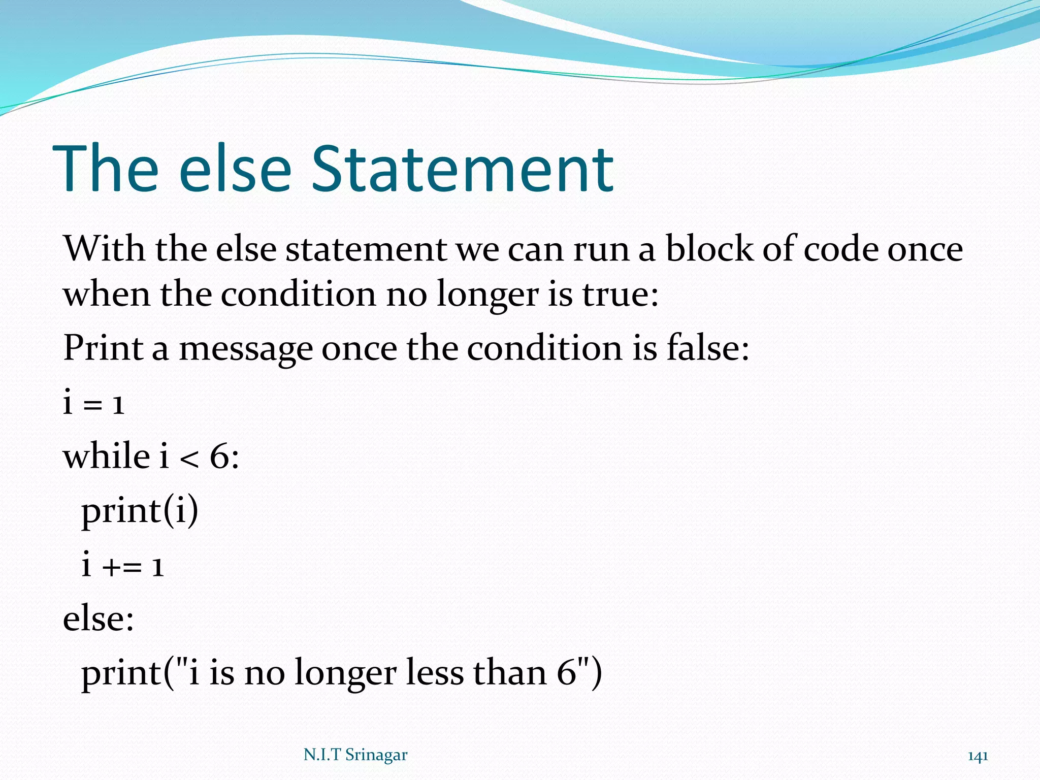 The else Statement
With the else statement we can run a block of code once
when the condition no longer is true:
Print a message once the condition is false:
i = 1
while i < 6:
print(i)
i += 1
else:
print("i is no longer less than 6")
N.I.T Srinagar 141
 