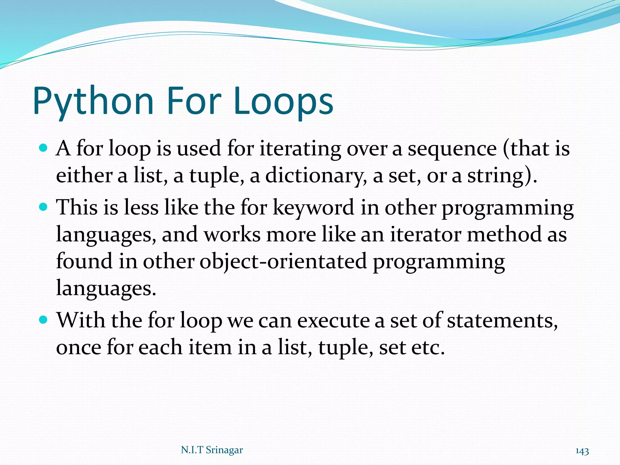 Python For Loops
 A for loop is used for iterating over a sequence (that is
either a list, a tuple, a dictionary, a set, or a string).
 This is less like the for keyword in other programming
languages, and works more like an iterator method as
found in other object-orientated programming
languages.
 With the for loop we can execute a set of statements,
once for each item in a list, tuple, set etc.
N.I.T Srinagar 143
 