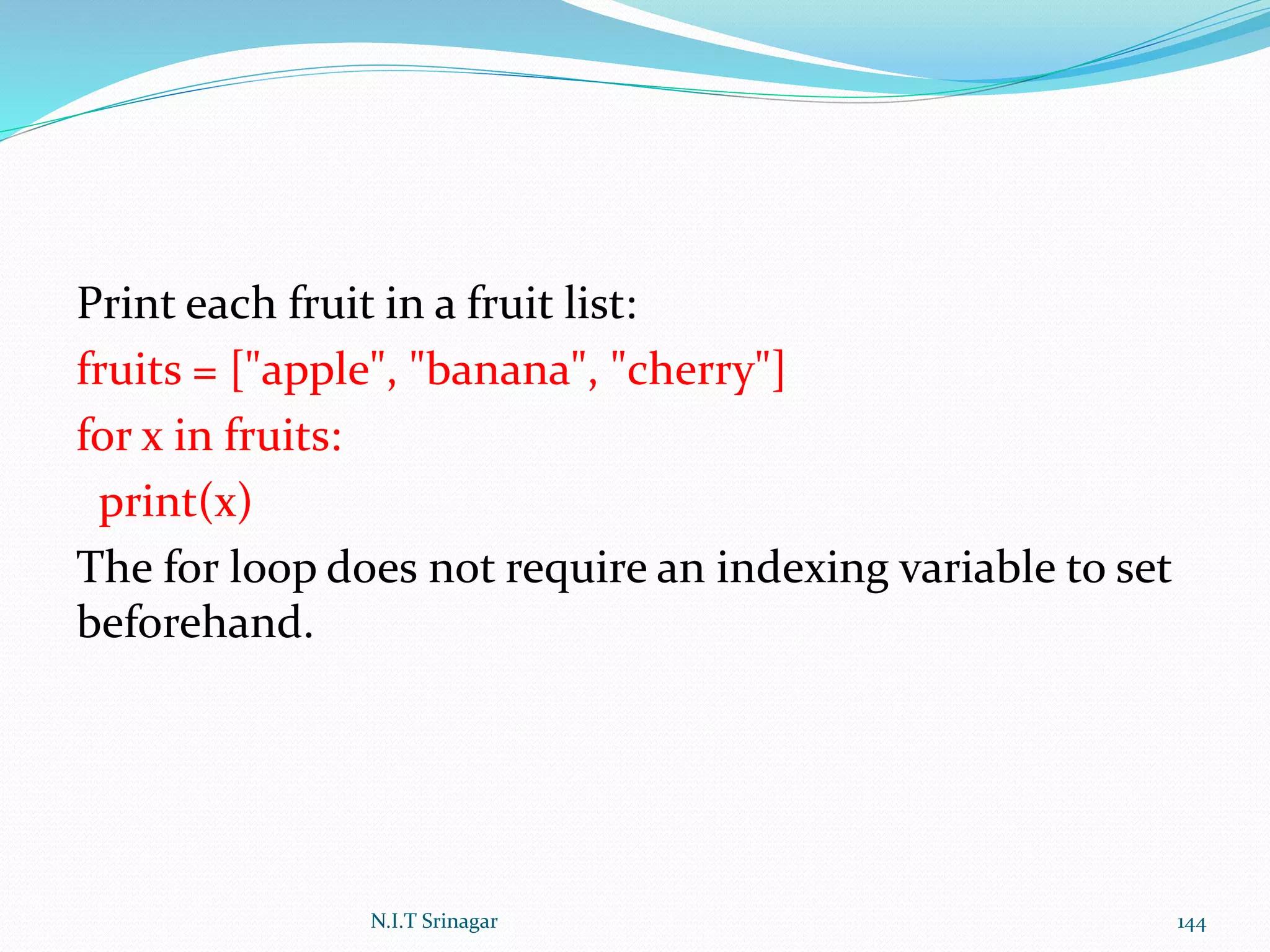 Print each fruit in a fruit list:
fruits = ["apple", "banana", "cherry"]
for x in fruits:
print(x)
The for loop does not require an indexing variable to set
beforehand.
N.I.T Srinagar 144
 