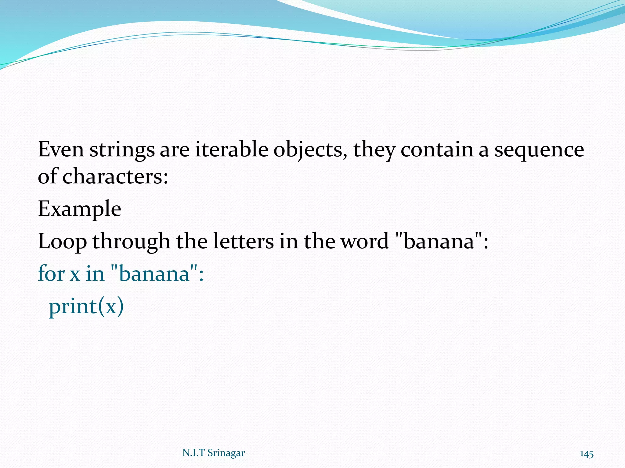 Even strings are iterable objects, they contain a sequence
of characters:
Example
Loop through the letters in the word "banana":
for x in "banana":
print(x)
N.I.T Srinagar 145
 