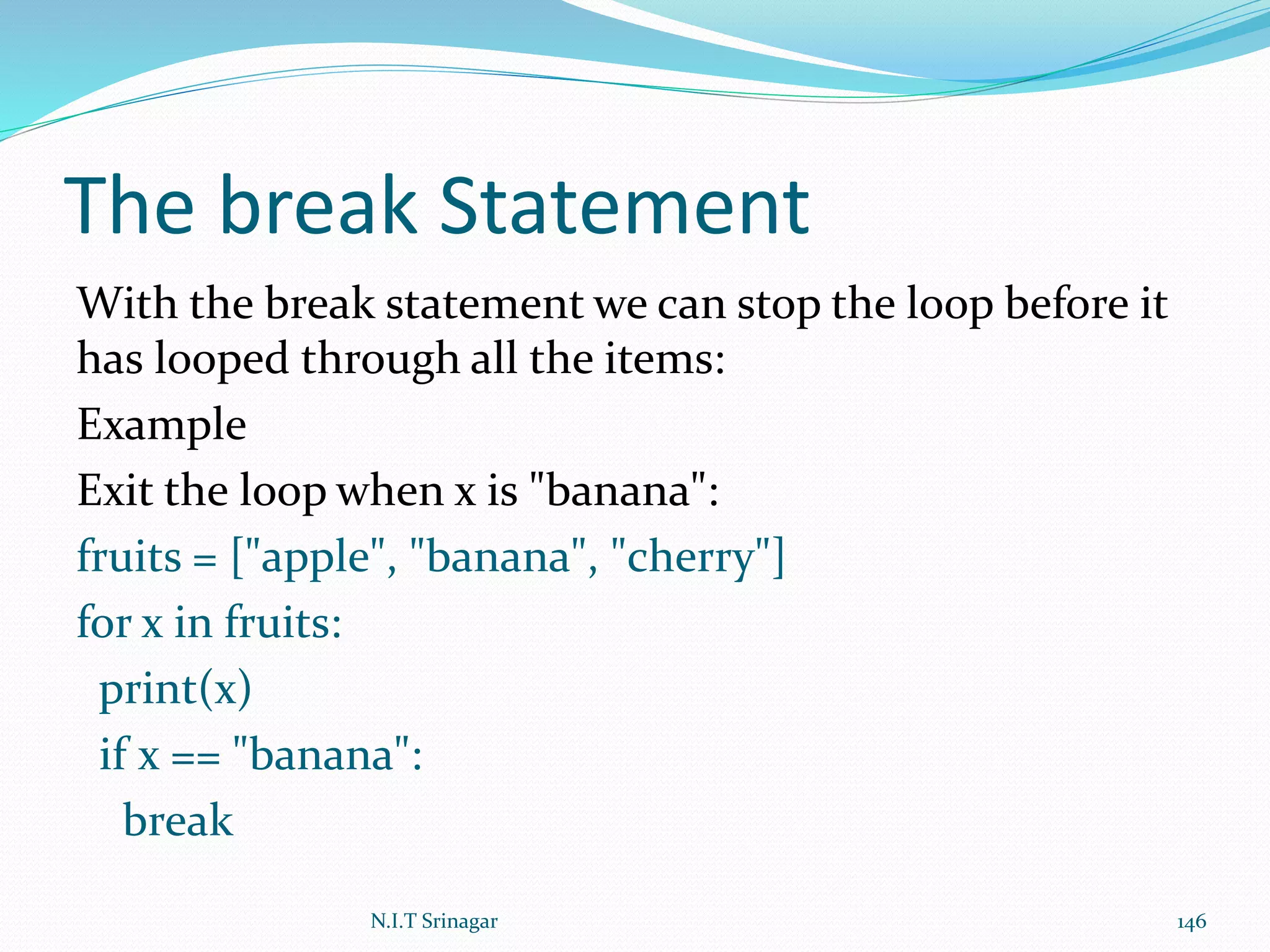 The break Statement
With the break statement we can stop the loop before it
has looped through all the items:
Example
Exit the loop when x is "banana":
fruits = ["apple", "banana", "cherry"]
for x in fruits:
print(x)
if x == "banana":
break
N.I.T Srinagar 146
 