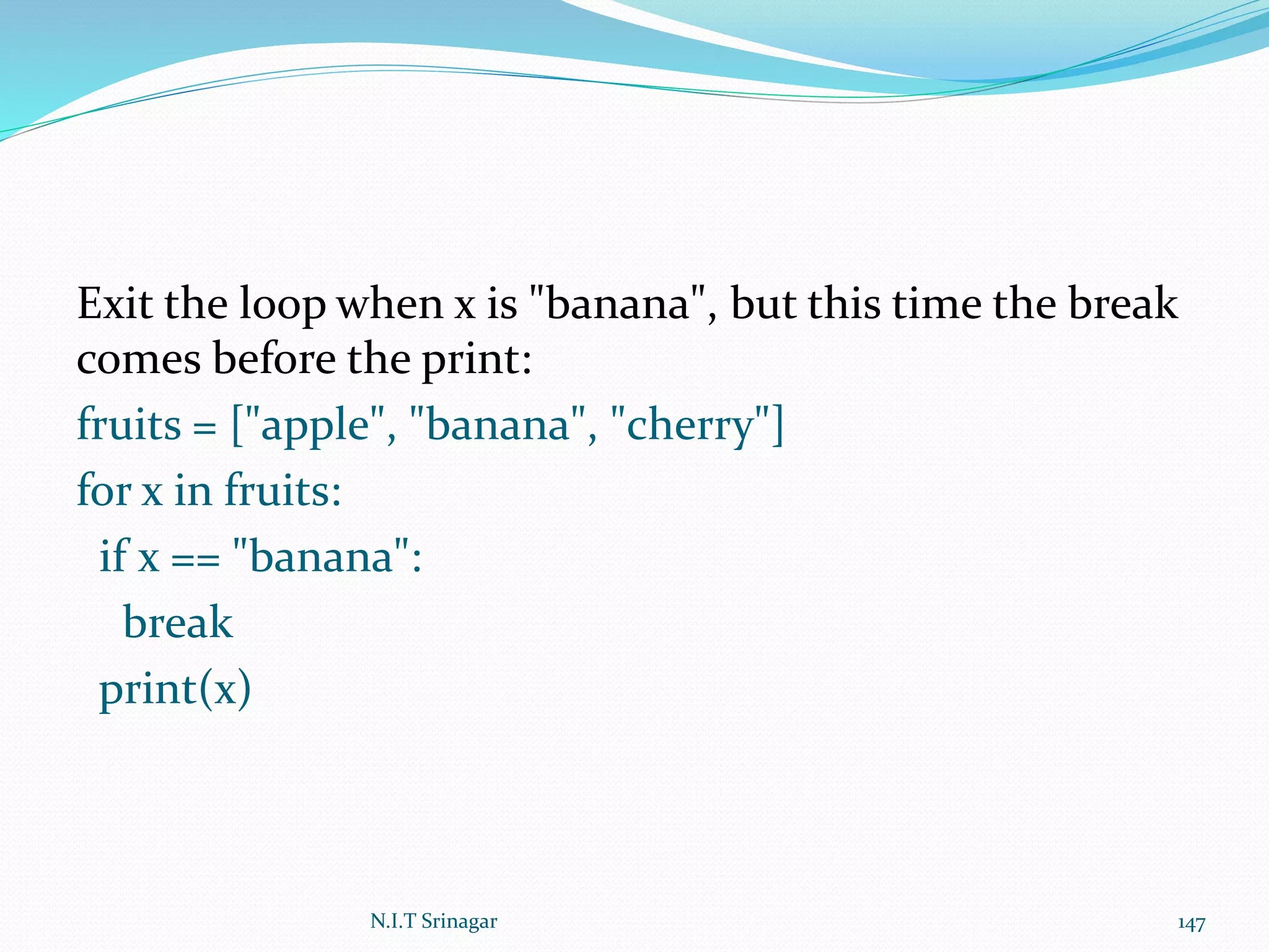 Exit the loop when x is "banana", but this time the break
comes before the print:
fruits = ["apple", "banana", "cherry"]
for x in fruits:
if x == "banana":
break
print(x)
N.I.T Srinagar 147
 