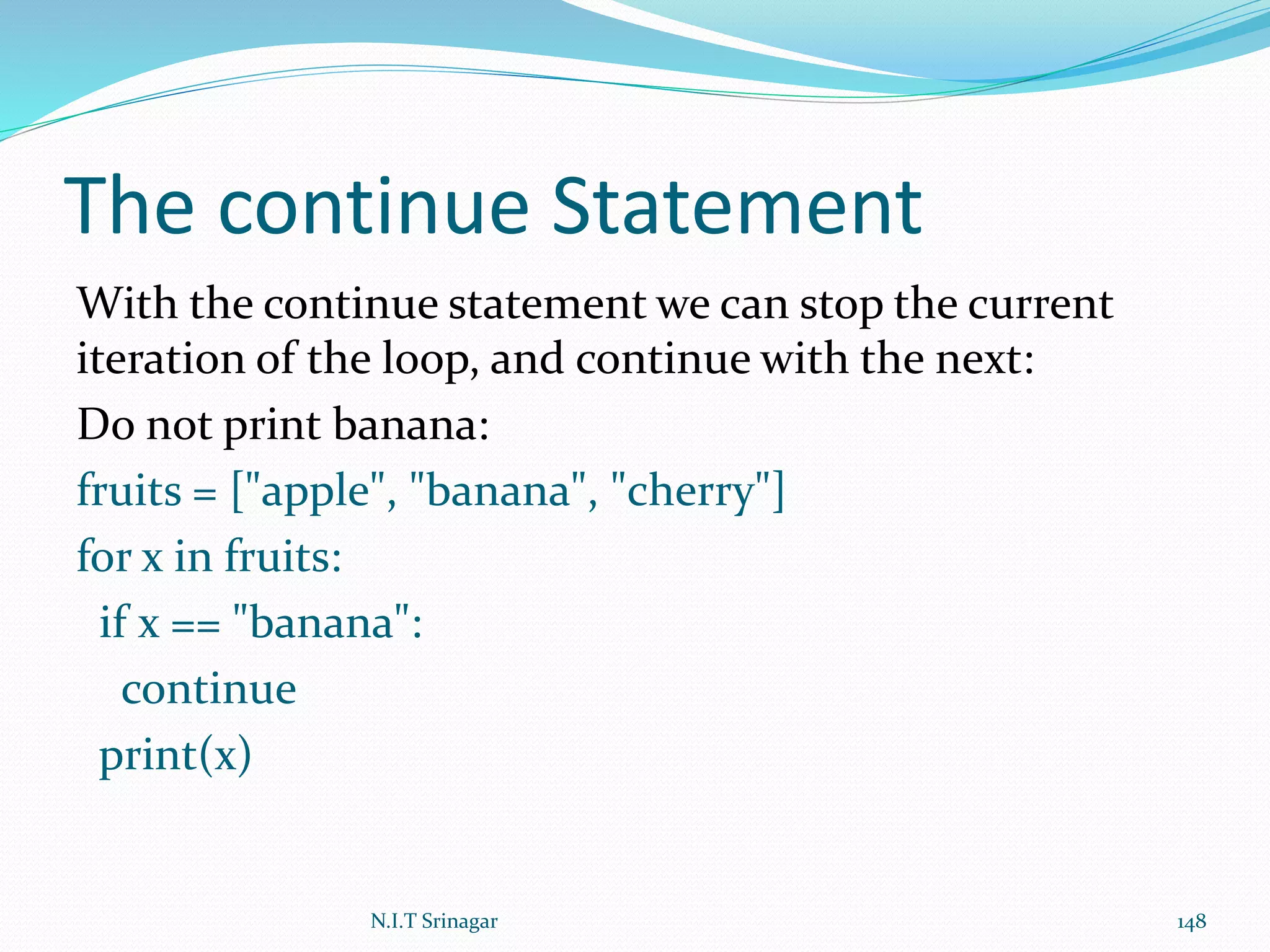 The continue Statement
With the continue statement we can stop the current
iteration of the loop, and continue with the next:
Do not print banana:
fruits = ["apple", "banana", "cherry"]
for x in fruits:
if x == "banana":
continue
print(x)
N.I.T Srinagar 148
 