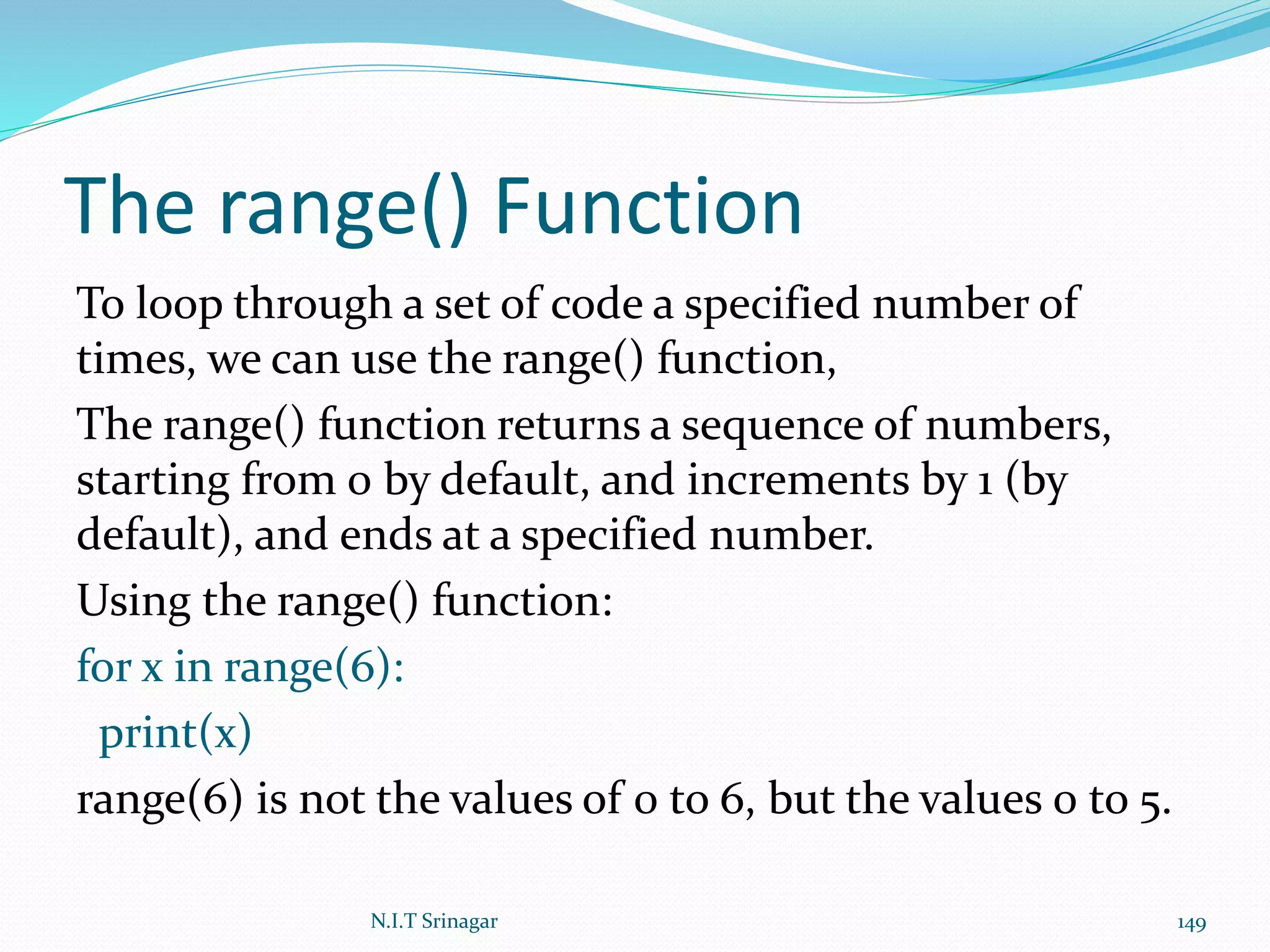 The range() Function
To loop through a set of code a specified number of
times, we can use the range() function,
The range() function returns a sequence of numbers,
starting from 0 by default, and increments by 1 (by
default), and ends at a specified number.
Using the range() function:
for x in range(6):
print(x)
range(6) is not the values of 0 to 6, but the values 0 to 5.
N.I.T Srinagar 149
 