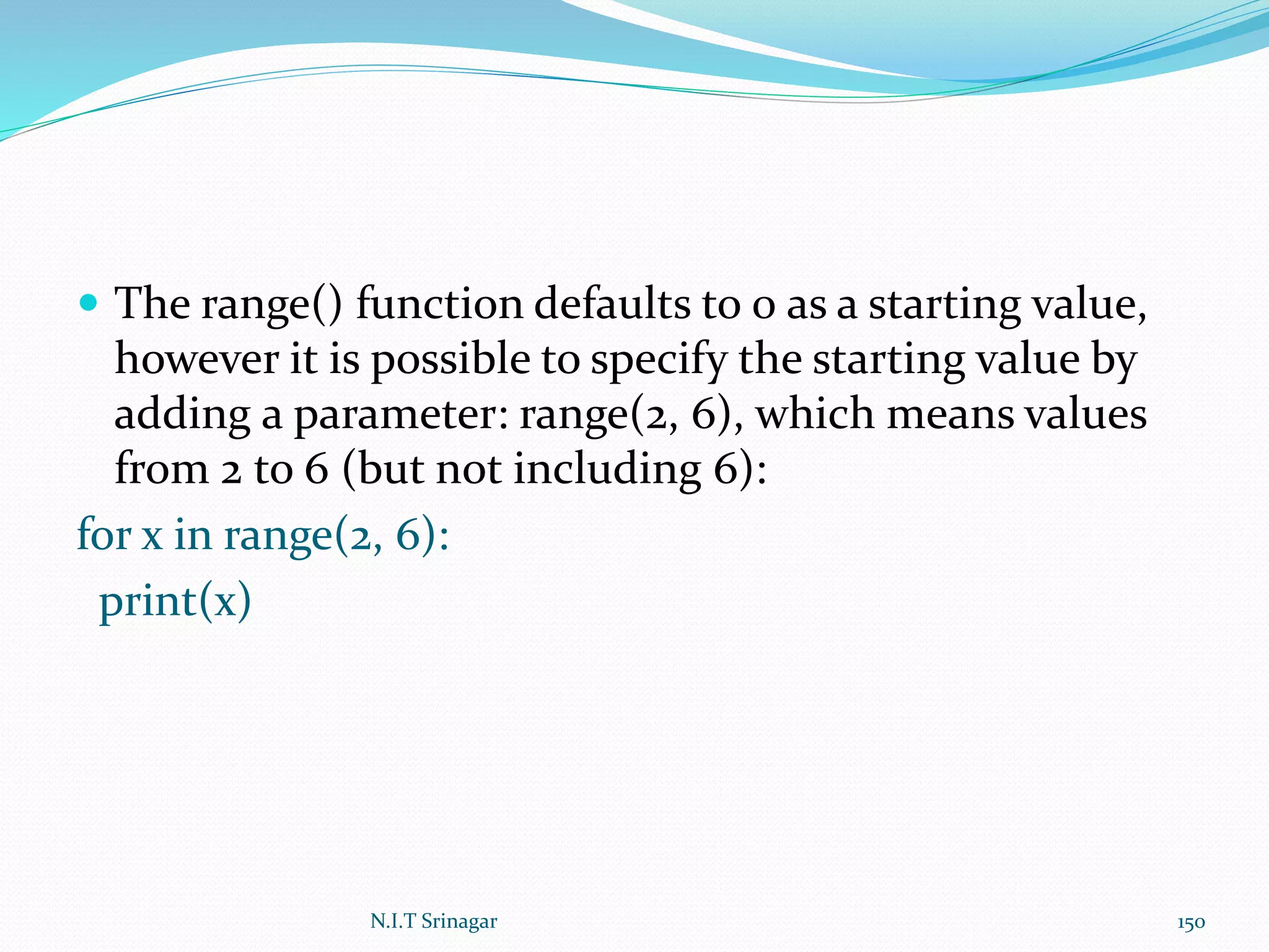  The range() function defaults to 0 as a starting value,
however it is possible to specify the starting value by
adding a parameter: range(2, 6), which means values
from 2 to 6 (but not including 6):
for x in range(2, 6):
print(x)
N.I.T Srinagar 150
 