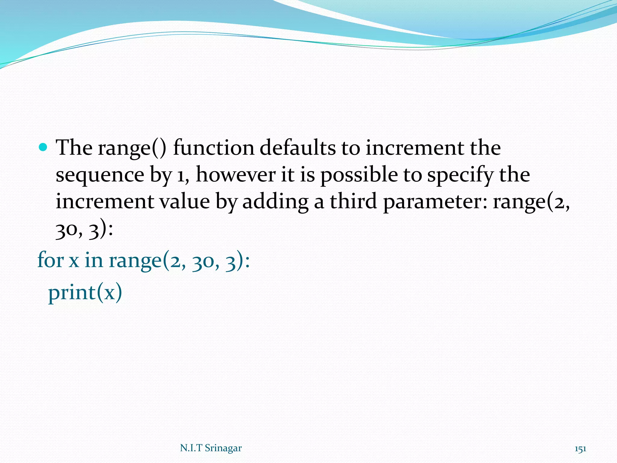  The range() function defaults to increment the
sequence by 1, however it is possible to specify the
increment value by adding a third parameter: range(2,
30, 3):
for x in range(2, 30, 3):
print(x)
N.I.T Srinagar 151
 