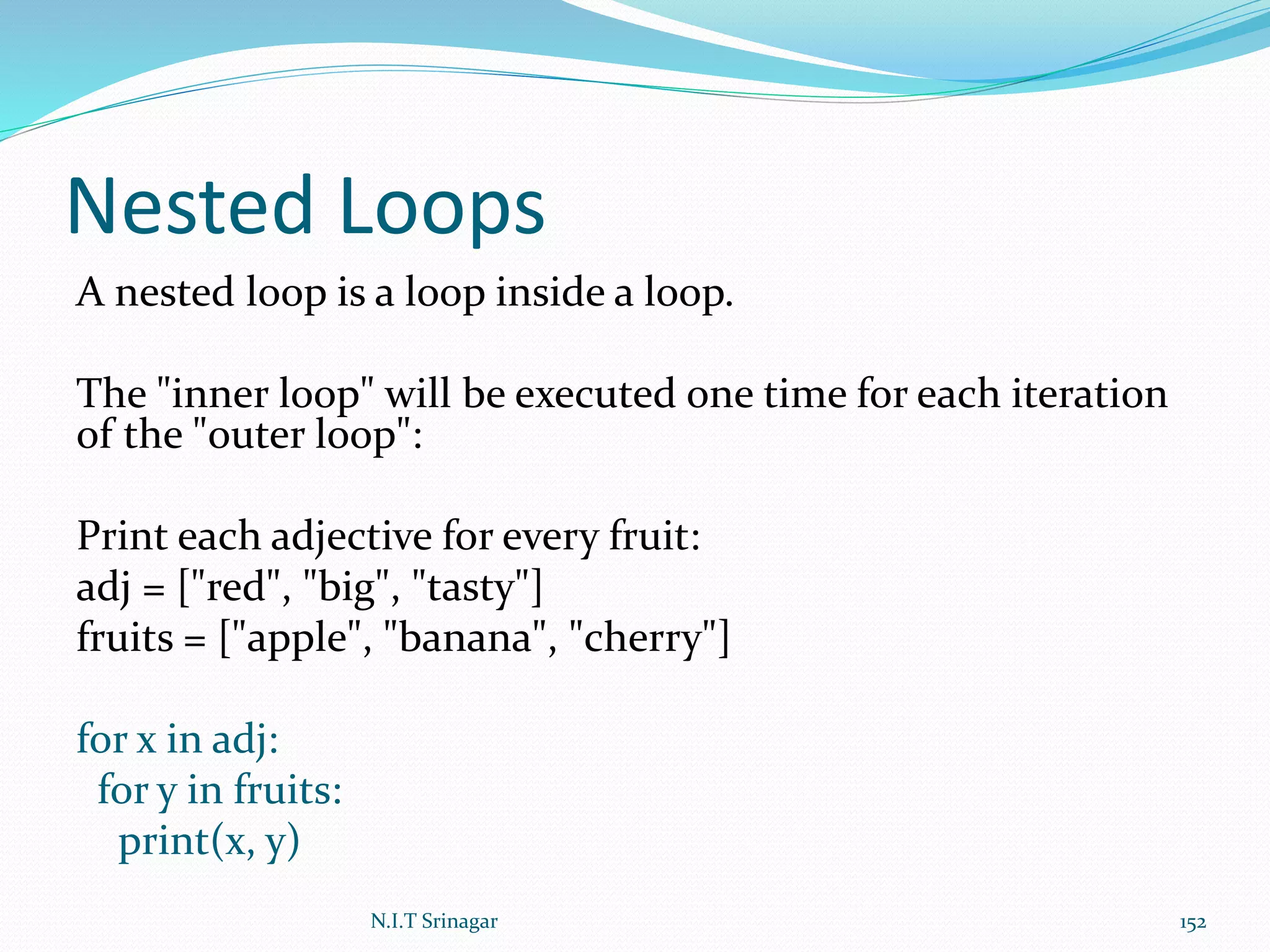 Nested Loops
A nested loop is a loop inside a loop.
The "inner loop" will be executed one time for each iteration
of the "outer loop":
Print each adjective for every fruit:
adj = ["red", "big", "tasty"]
fruits = ["apple", "banana", "cherry"]
for x in adj:
for y in fruits:
print(x, y)
N.I.T Srinagar 152
 
