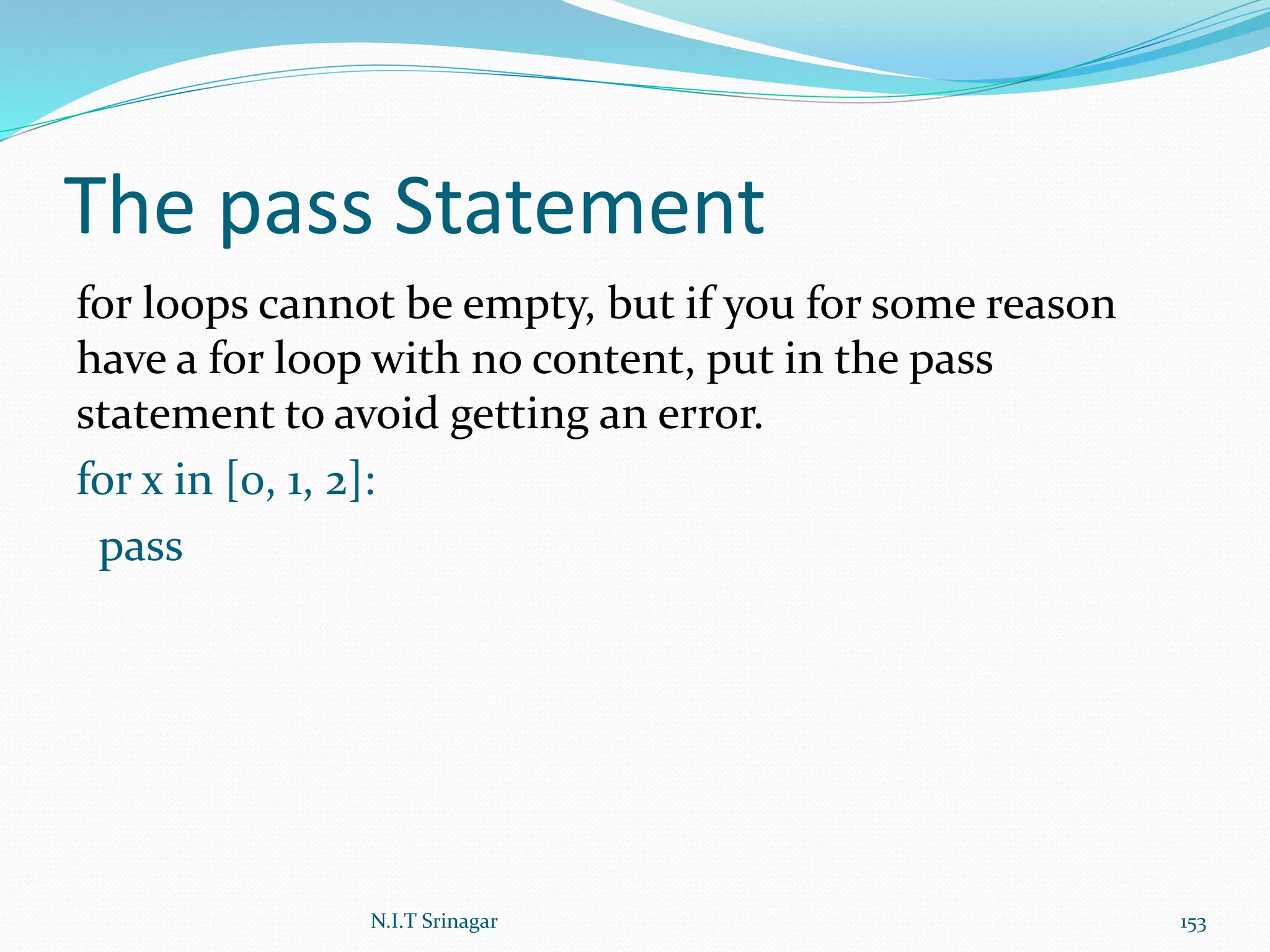 The pass Statement
for loops cannot be empty, but if you for some reason
have a for loop with no content, put in the pass
statement to avoid getting an error.
for x in [0, 1, 2]:
pass
N.I.T Srinagar 153
 