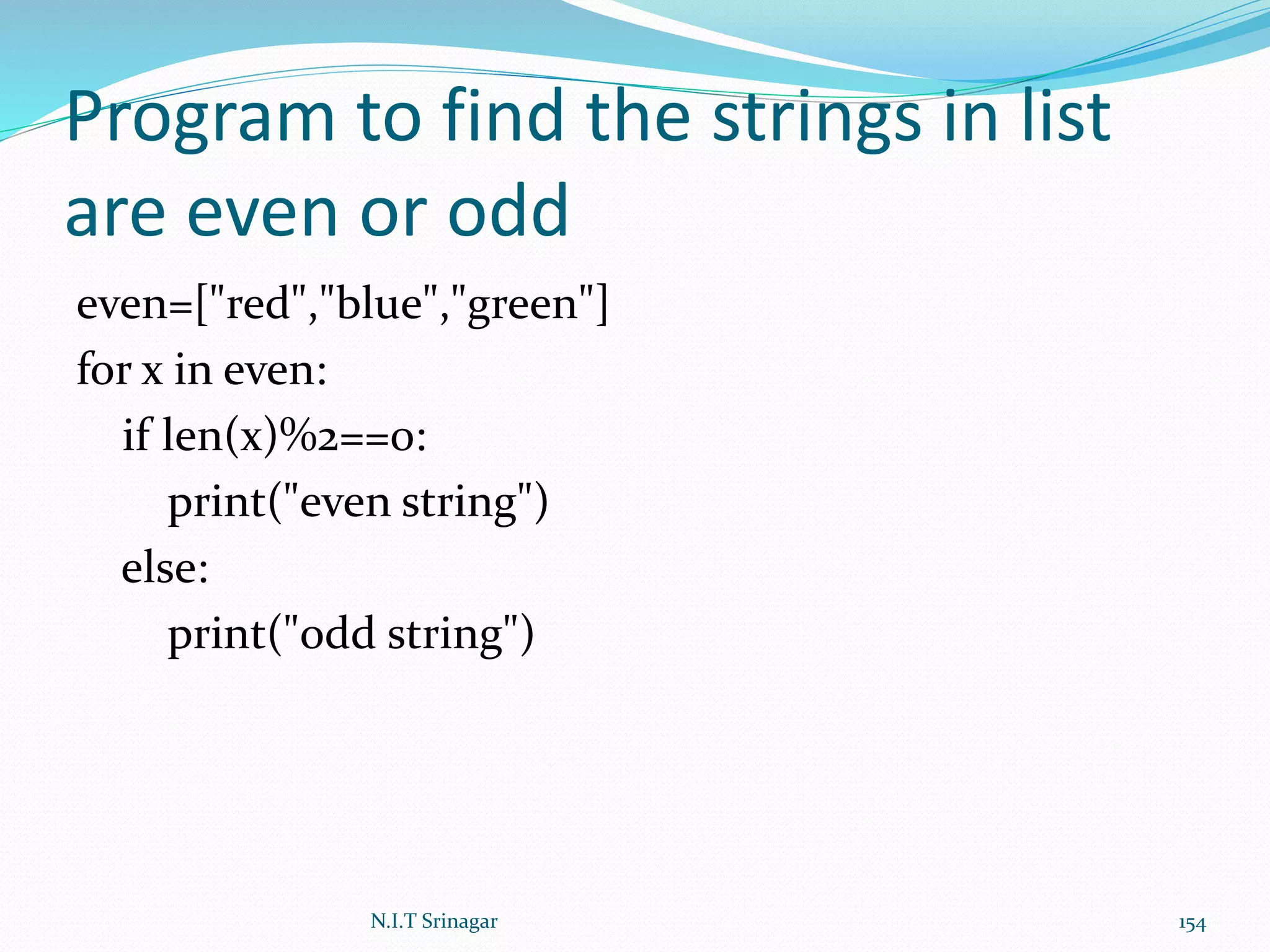 Program to find the strings in list
are even or odd
even=["red","blue","green"]
for x in even:
if len(x)%2==0:
print("even string")
else:
print("odd string")
N.I.T Srinagar 154
 