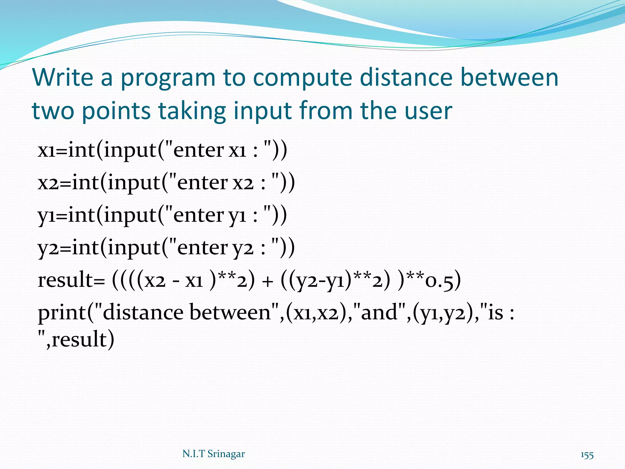 Write a program to compute distance between
two points taking input from the user
x1=int(input("enter x1 : "))
x2=int(input("enter x2 : "))
y1=int(input("enter y1 : "))
y2=int(input("enter y2 : "))
result= ((((x2 - x1 )**2) + ((y2-y1)**2) )**0.5)
print("distance between",(x1,x2),"and",(y1,y2),"is :
",result)
N.I.T Srinagar 155
 