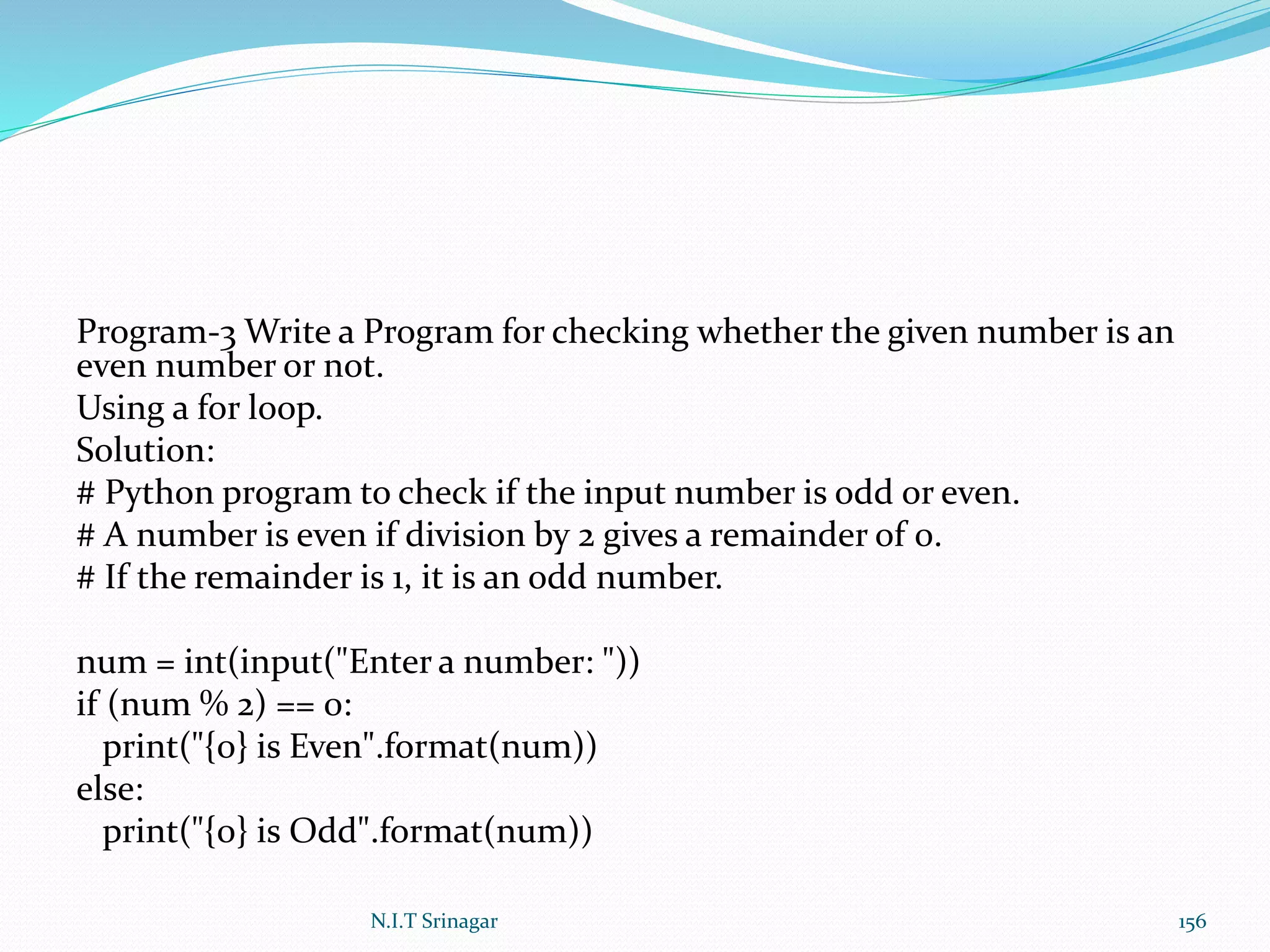 Program-3 Write a Program for checking whether the given number is an
even number or not.
Using a for loop.
Solution:
# Python program to check if the input number is odd or even.
# A number is even if division by 2 gives a remainder of 0.
# If the remainder is 1, it is an odd number.
num = int(input("Enter a number: "))
if (num % 2) == 0:
print("{0} is Even".format(num))
else:
print("{0} is Odd".format(num))
N.I.T Srinagar 156
 