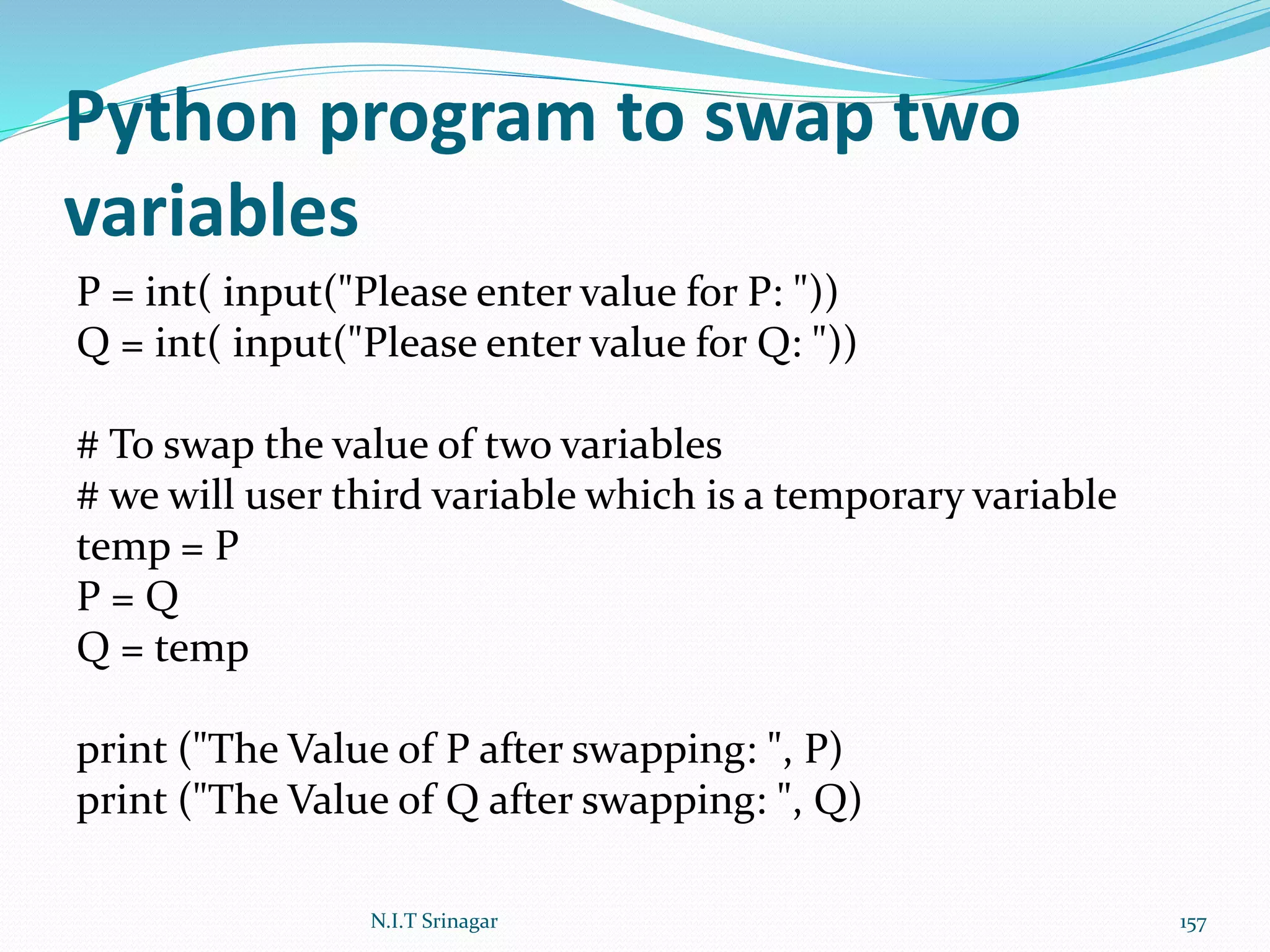 Python program to swap two
variables
P = int( input("Please enter value for P: "))
Q = int( input("Please enter value for Q: "))
# To swap the value of two variables
# we will user third variable which is a temporary variable
temp = P
P = Q
Q = temp
print ("The Value of P after swapping: ", P)
print ("The Value of Q after swapping: ", Q)
N.I.T Srinagar 157
 