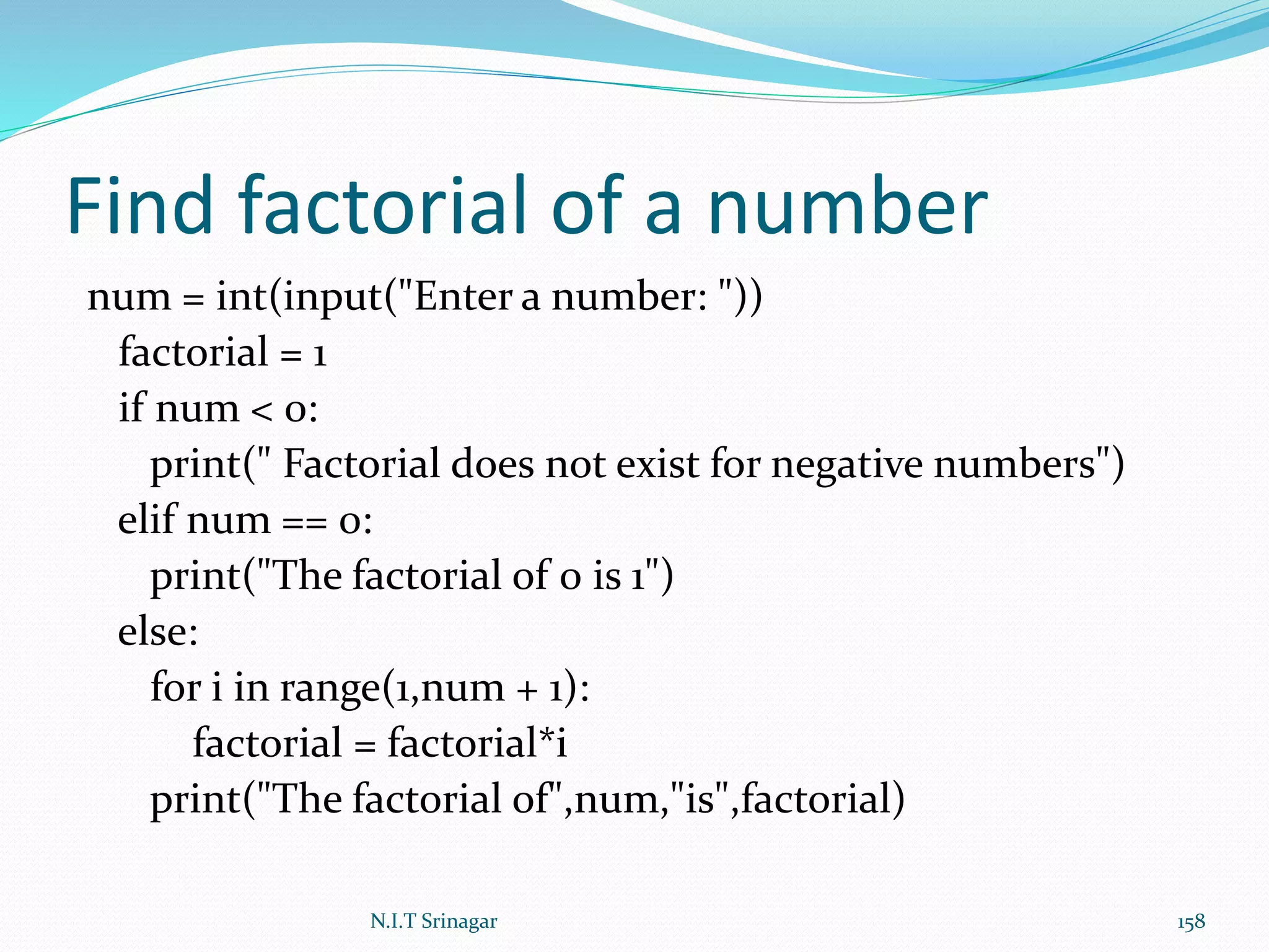 Find factorial of a number
num = int(input("Enter a number: "))
factorial = 1
if num < 0:
print(" Factorial does not exist for negative numbers")
elif num == 0:
print("The factorial of 0 is 1")
else:
for i in range(1,num + 1):
factorial = factorial*i
print("The factorial of",num,"is",factorial)
N.I.T Srinagar 158
 