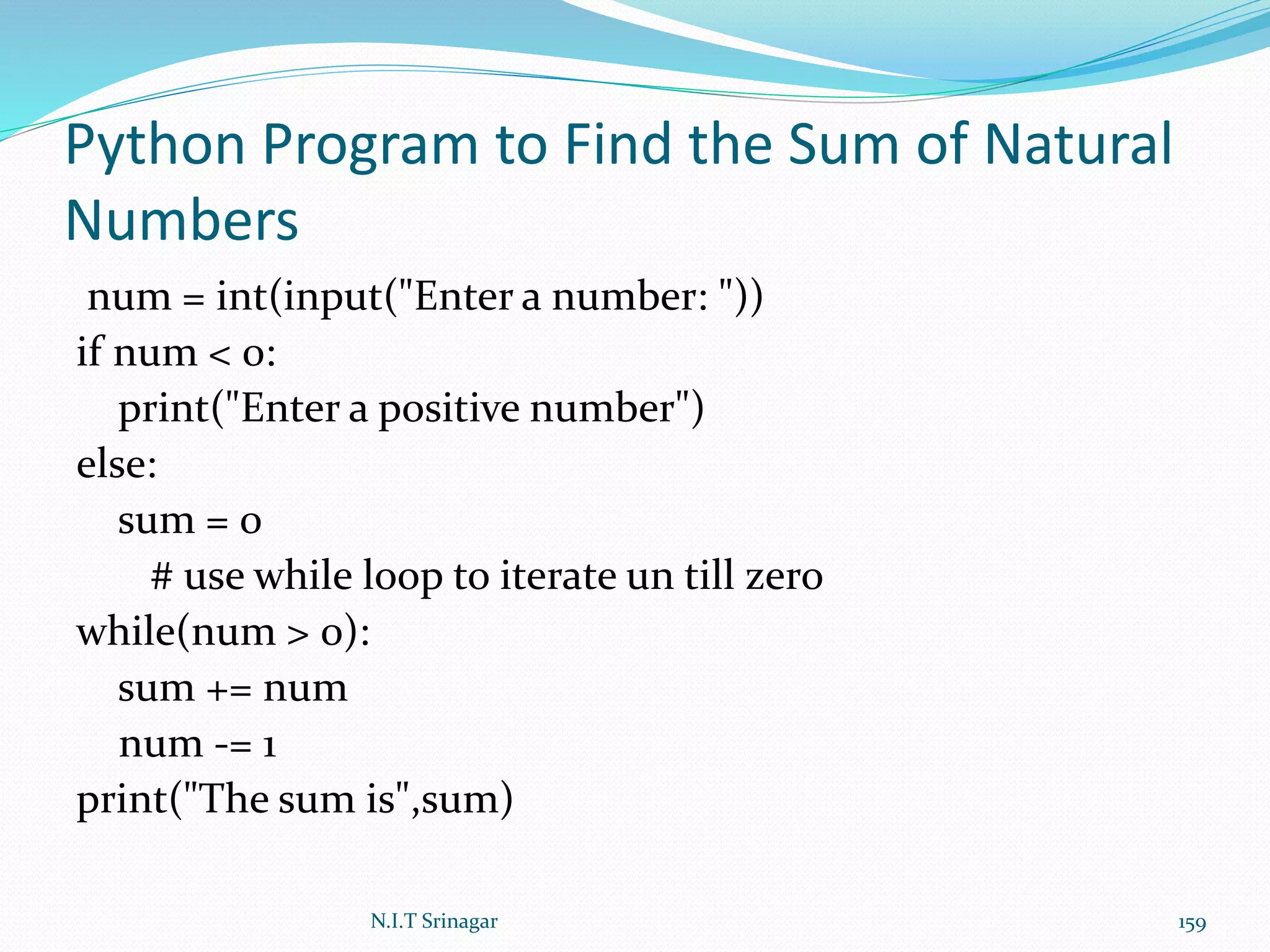 Python Program to Find the Sum of Natural
Numbers
num = int(input("Enter a number: "))
if num < 0:
print("Enter a positive number")
else:
sum = 0
# use while loop to iterate un till zero
while(num > 0):
sum += num
num -= 1
print("The sum is",sum)
N.I.T Srinagar 159
 