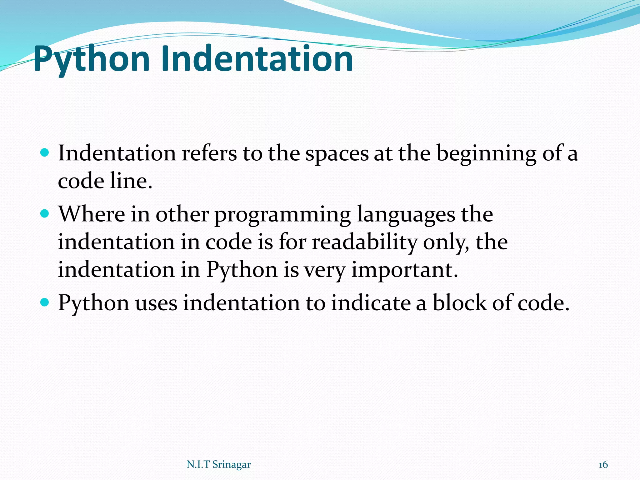 Python Indentation
 Indentation refers to the spaces at the beginning of a
code line.
 Where in other programming languages the
indentation in code is for readability only, the
indentation in Python is very important.
 Python uses indentation to indicate a block of code.
N.I.T Srinagar 16
 