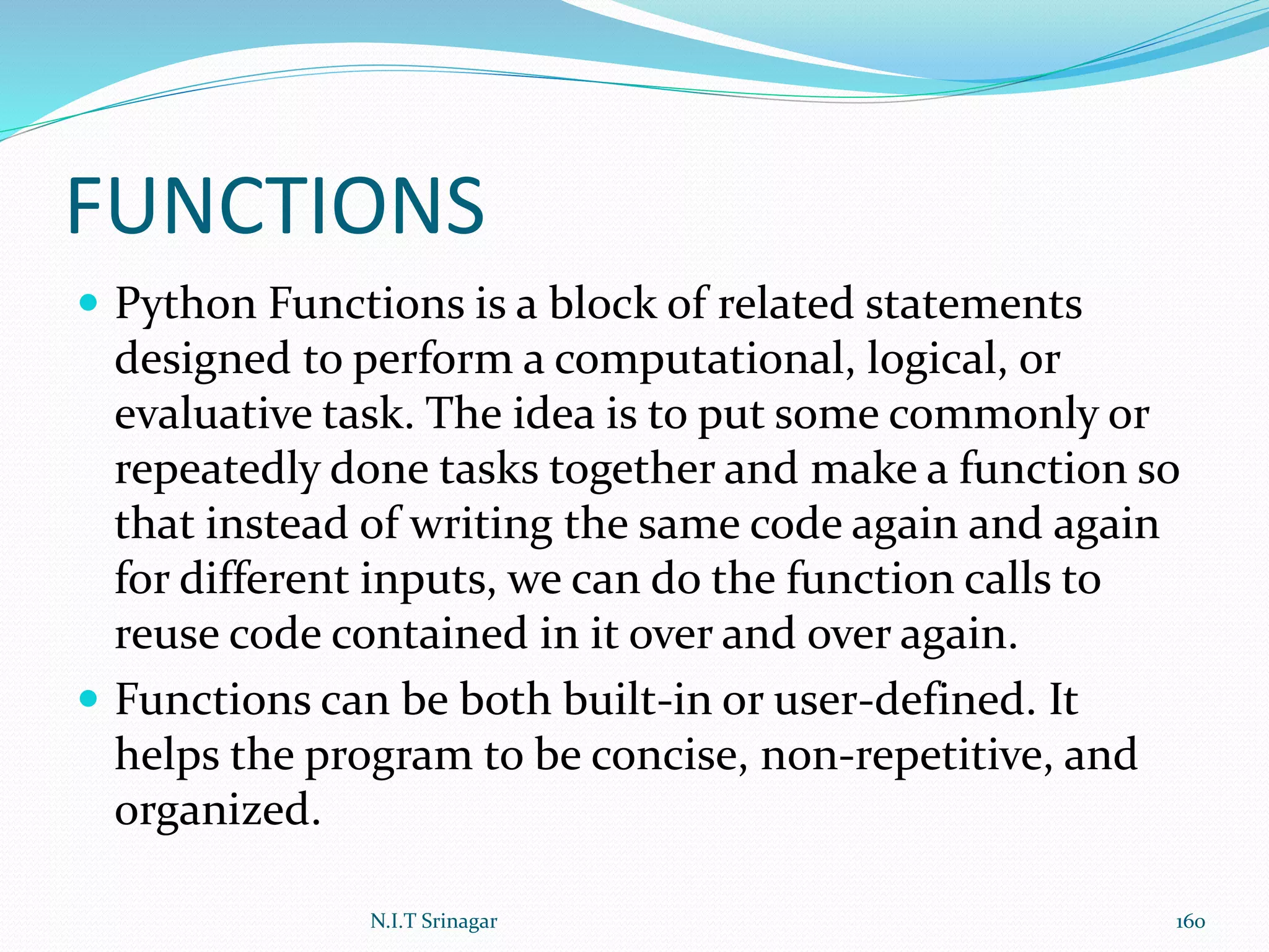 FUNCTIONS
 Python Functions is a block of related statements
designed to perform a computational, logical, or
evaluative task. The idea is to put some commonly or
repeatedly done tasks together and make a function so
that instead of writing the same code again and again
for different inputs, we can do the function calls to
reuse code contained in it over and over again.
 Functions can be both built-in or user-defined. It
helps the program to be concise, non-repetitive, and
organized.
N.I.T Srinagar 160
 