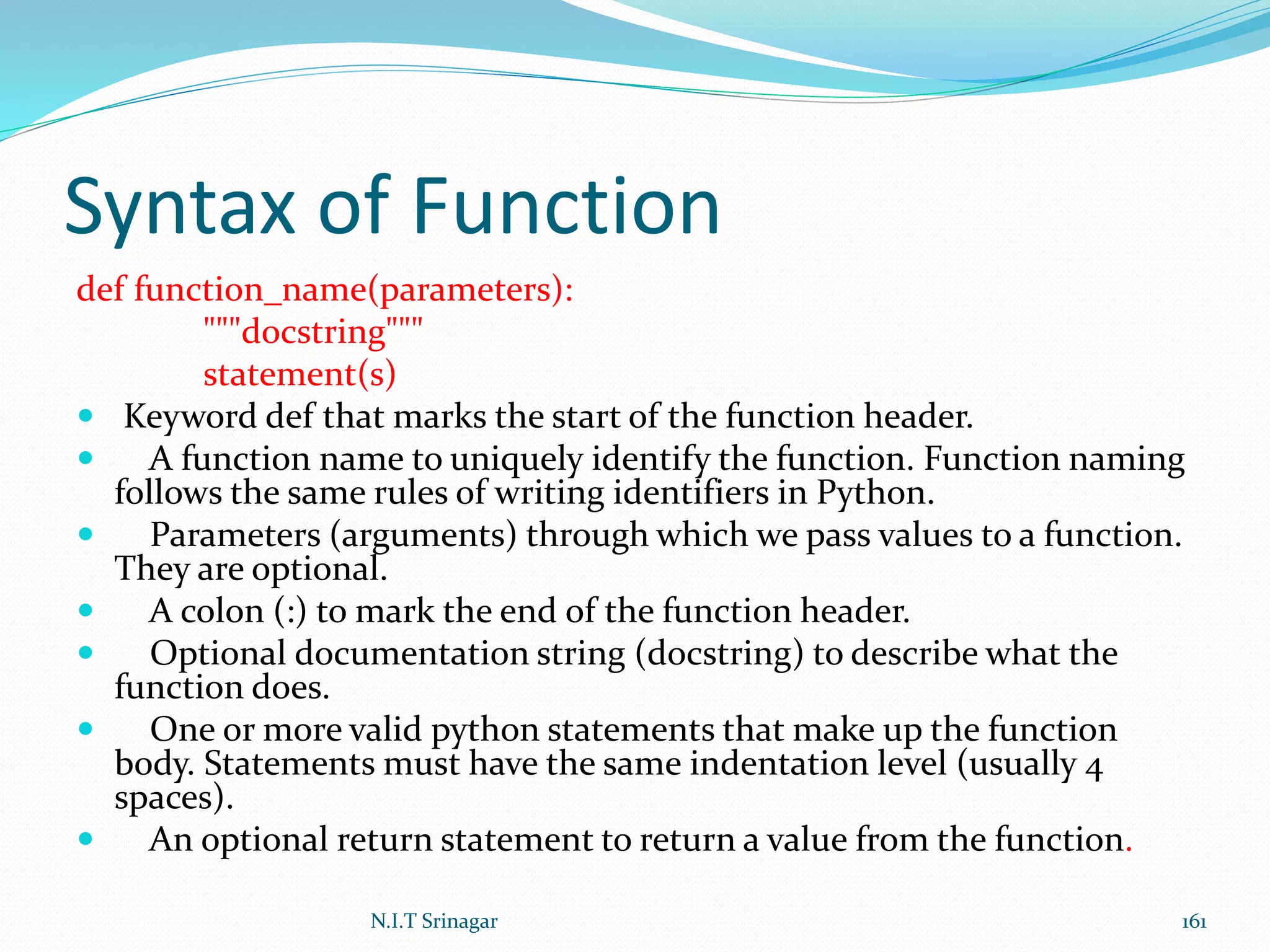 Syntax of Function
def function_name(parameters):
"""docstring"""
statement(s)
 Keyword def that marks the start of the function header.
 A function name to uniquely identify the function. Function naming
follows the same rules of writing identifiers in Python.
 Parameters (arguments) through which we pass values to a function.
They are optional.
 A colon (:) to mark the end of the function header.
 Optional documentation string (docstring) to describe what the
function does.
 One or more valid python statements that make up the function
body. Statements must have the same indentation level (usually 4
spaces).
 An optional return statement to return a value from the function.
N.I.T Srinagar 161
 
