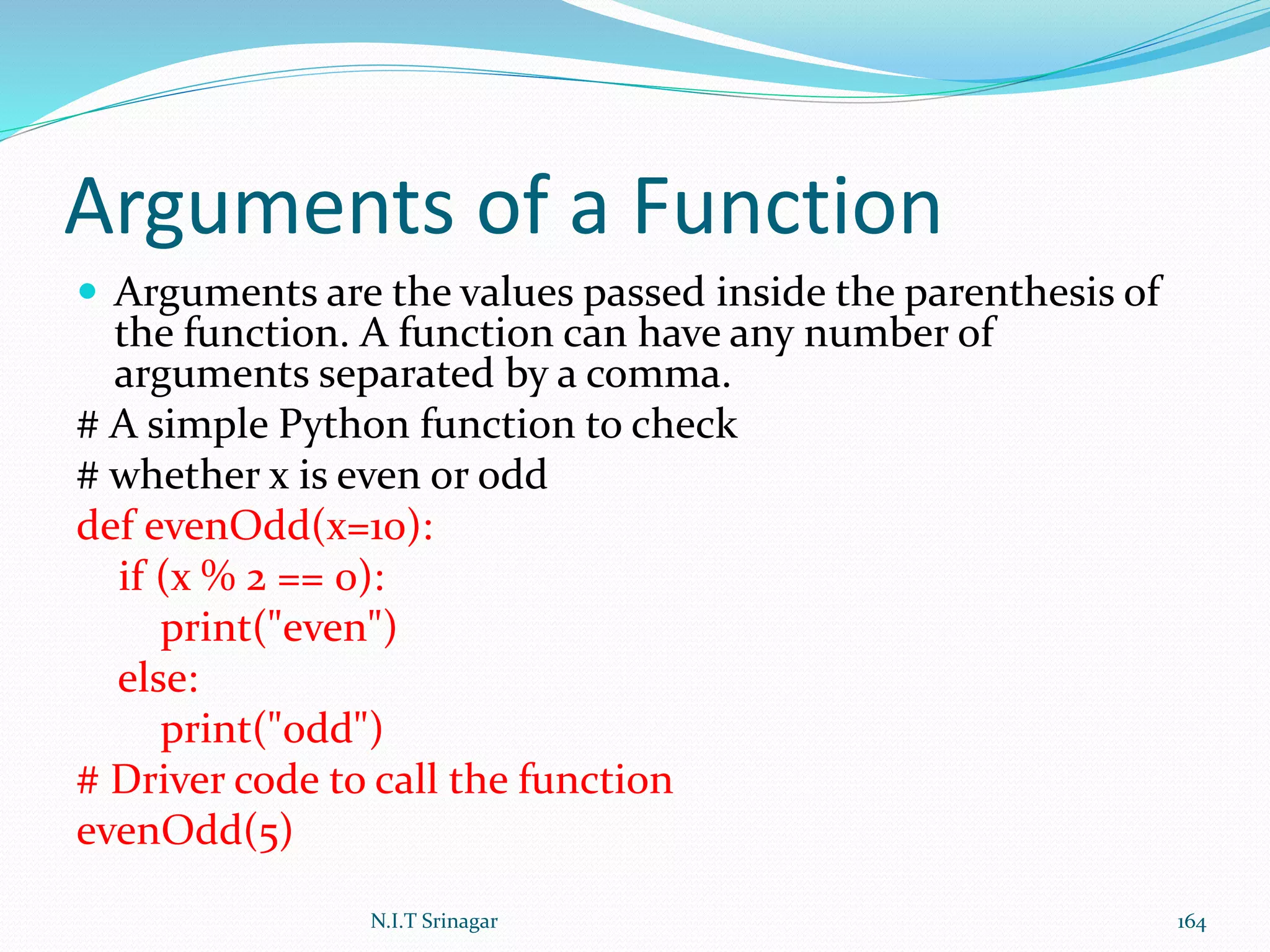 Arguments of a Function
 Arguments are the values passed inside the parenthesis of
the function. A function can have any number of
arguments separated by a comma.
# A simple Python function to check
# whether x is even or odd
def evenOdd(x=10):
if (x % 2 == 0):
print("even")
else:
print("odd")
# Driver code to call the function
evenOdd(5)
N.I.T Srinagar 164
 