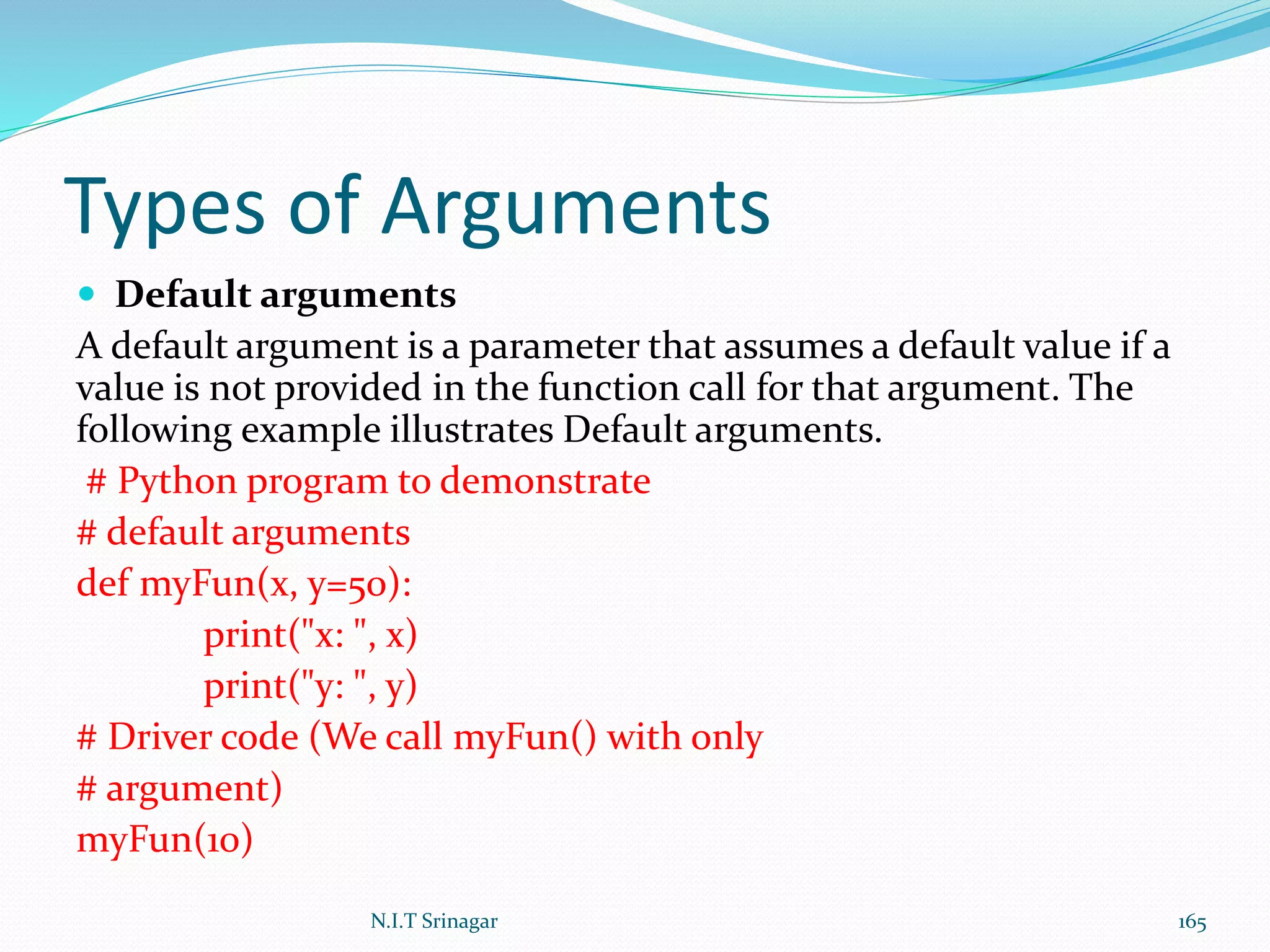 Types of Arguments
 Default arguments
A default argument is a parameter that assumes a default value if a
value is not provided in the function call for that argument. The
following example illustrates Default arguments.
# Python program to demonstrate
# default arguments
def myFun(x, y=50):
print("x: ", x)
print("y: ", y)
# Driver code (We call myFun() with only
# argument)
myFun(10)
N.I.T Srinagar 165
 