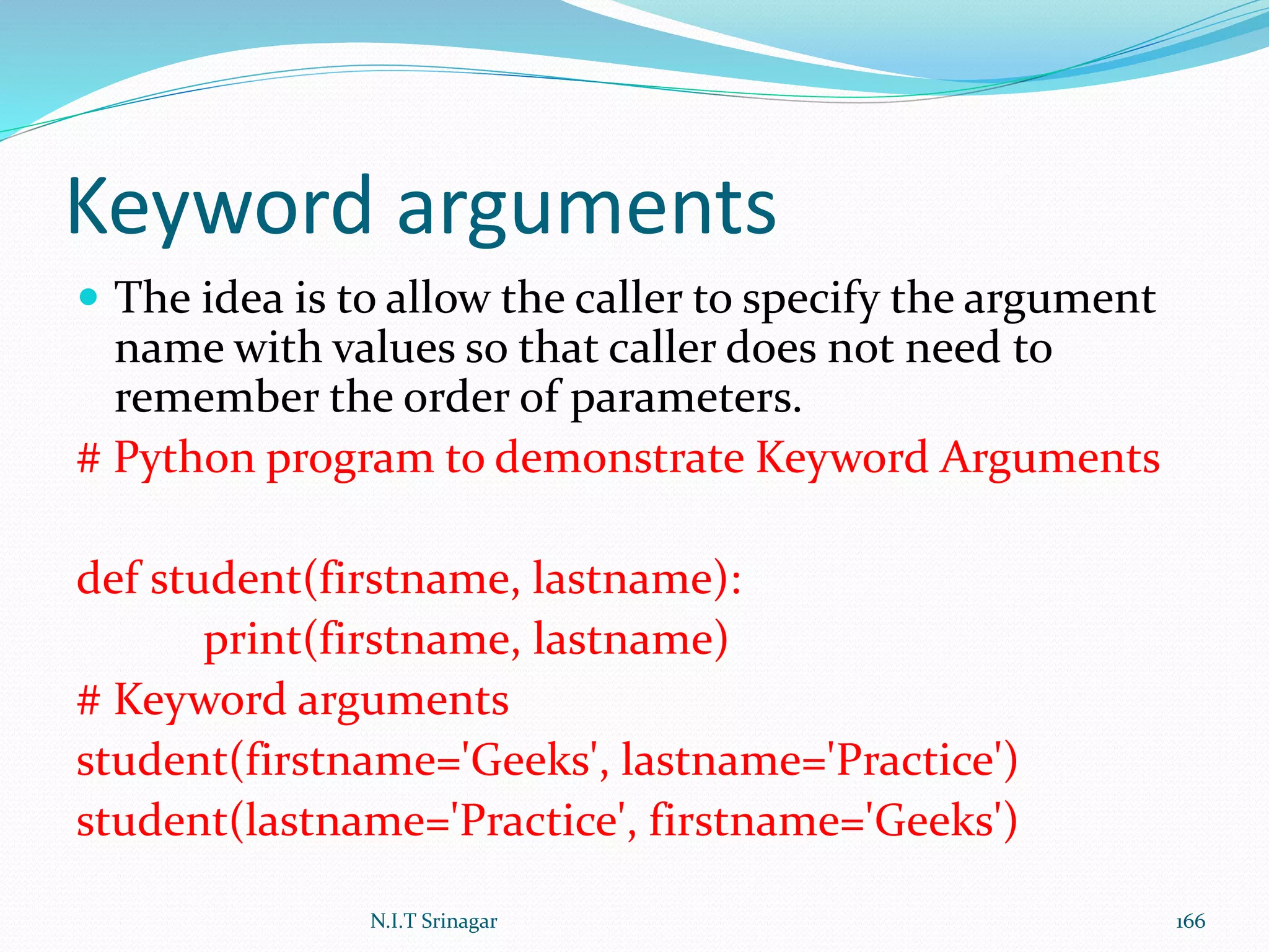 Keyword arguments
 The idea is to allow the caller to specify the argument
name with values so that caller does not need to
remember the order of parameters.
# Python program to demonstrate Keyword Arguments
def student(firstname, lastname):
print(firstname, lastname)
# Keyword arguments
student(firstname='Geeks', lastname='Practice')
student(lastname='Practice', firstname='Geeks')
N.I.T Srinagar 166
 
