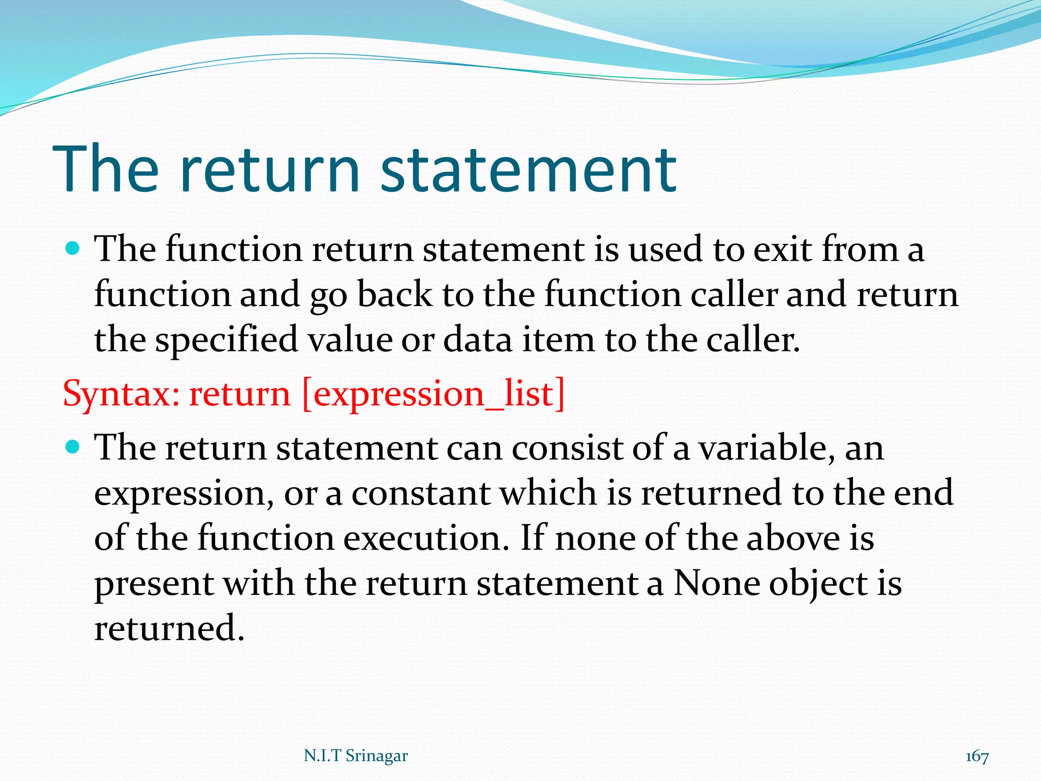 The return statement
 The function return statement is used to exit from a
function and go back to the function caller and return
the specified value or data item to the caller.
Syntax: return [expression_list]
 The return statement can consist of a variable, an
expression, or a constant which is returned to the end
of the function execution. If none of the above is
present with the return statement a None object is
returned.
N.I.T Srinagar 167
 