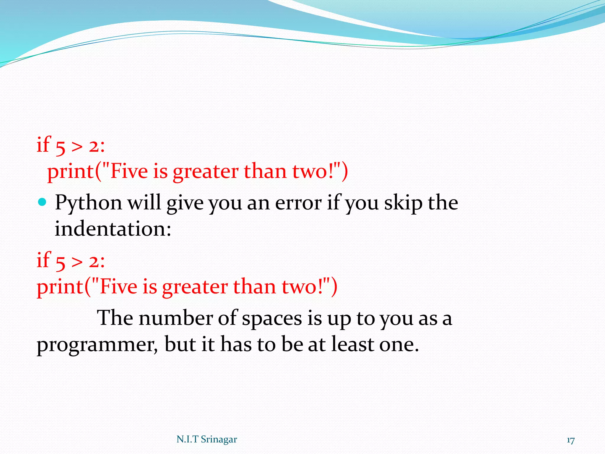 if 5 > 2:
print("Five is greater than two!")
 Python will give you an error if you skip the
indentation:
if 5 > 2:
print("Five is greater than two!")
The number of spaces is up to you as a
programmer, but it has to be at least one.
N.I.T Srinagar 17
 