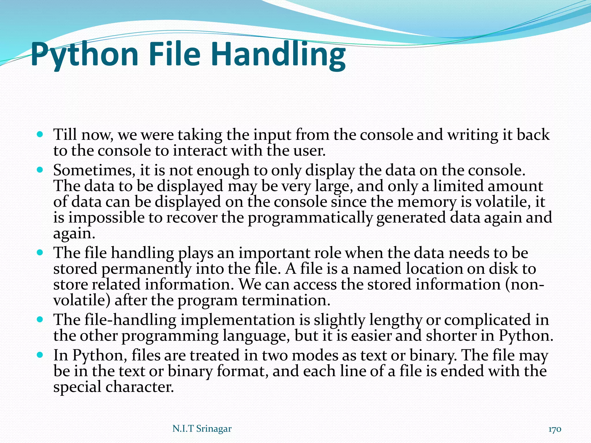 Python File Handling
 Till now, we were taking the input from the console and writing it back
to the console to interact with the user.
 Sometimes, it is not enough to only display the data on the console.
The data to be displayed may be very large, and only a limited amount
of data can be displayed on the console since the memory is volatile, it
is impossible to recover the programmatically generated data again and
again.
 The file handling plays an important role when the data needs to be
stored permanently into the file. A file is a named location on disk to
store related information. We can access the stored information (non-
volatile) after the program termination.
 The file-handling implementation is slightly lengthy or complicated in
the other programming language, but it is easier and shorter in Python.
 In Python, files are treated in two modes as text or binary. The file may
be in the text or binary format, and each line of a file is ended with the
special character.
N.I.T Srinagar 170
 