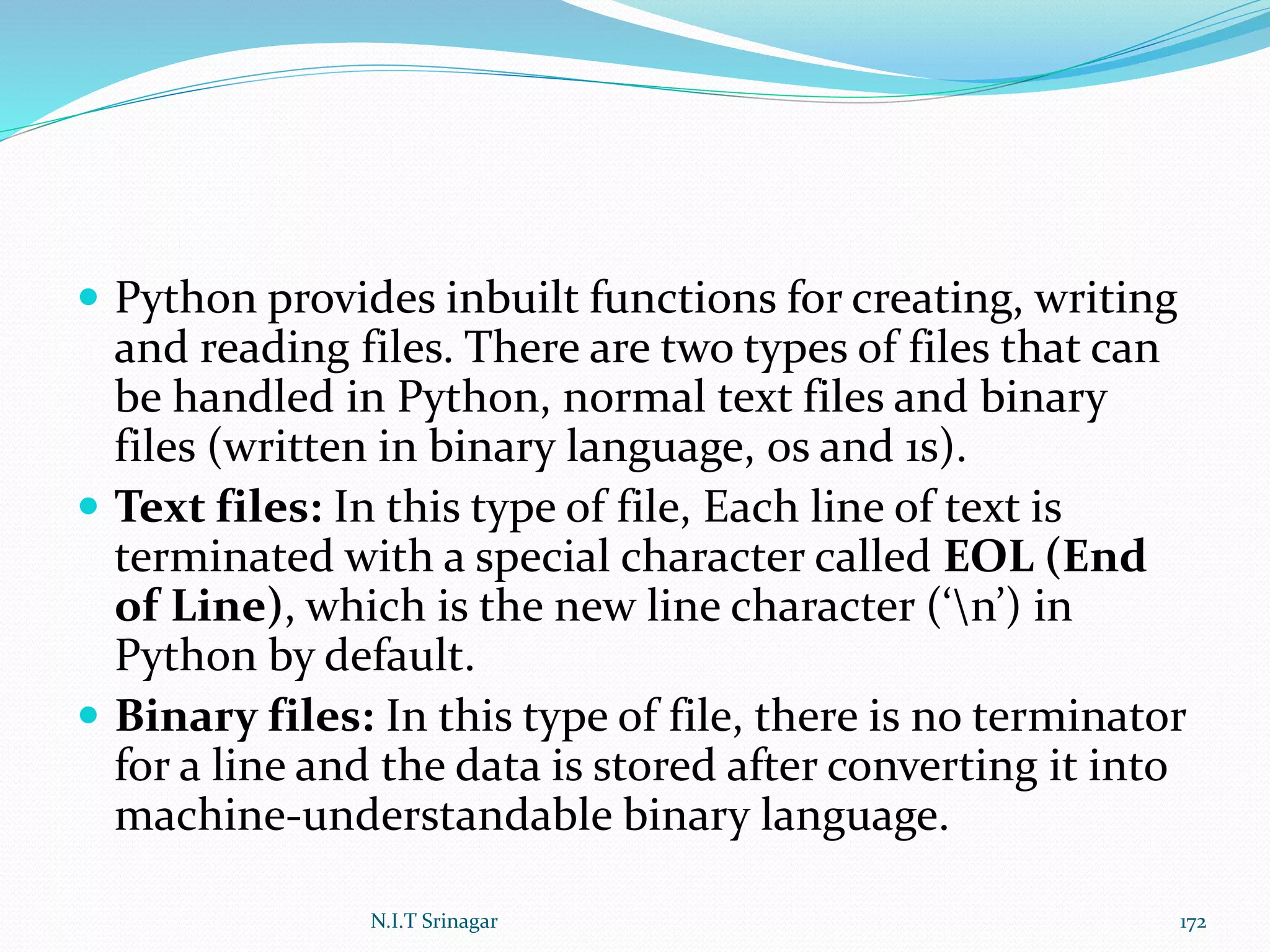  Python provides inbuilt functions for creating, writing
and reading files. There are two types of files that can
be handled in Python, normal text files and binary
files (written in binary language, 0s and 1s).
 Text files: In this type of file, Each line of text is
terminated with a special character called EOL (End
of Line), which is the new line character (‘n’) in
Python by default.
 Binary files: In this type of file, there is no terminator
for a line and the data is stored after converting it into
machine-understandable binary language.
N.I.T Srinagar 172
 
