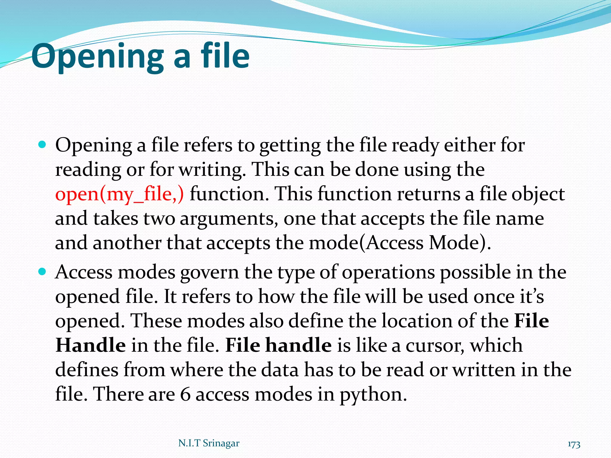 Opening a file
 Opening a file refers to getting the file ready either for
reading or for writing. This can be done using the
open(my_file,) function. This function returns a file object
and takes two arguments, one that accepts the file name
and another that accepts the mode(Access Mode).
 Access modes govern the type of operations possible in the
opened file. It refers to how the file will be used once it’s
opened. These modes also define the location of the File
Handle in the file. File handle is like a cursor, which
defines from where the data has to be read or written in the
file. There are 6 access modes in python.
N.I.T Srinagar 173
 