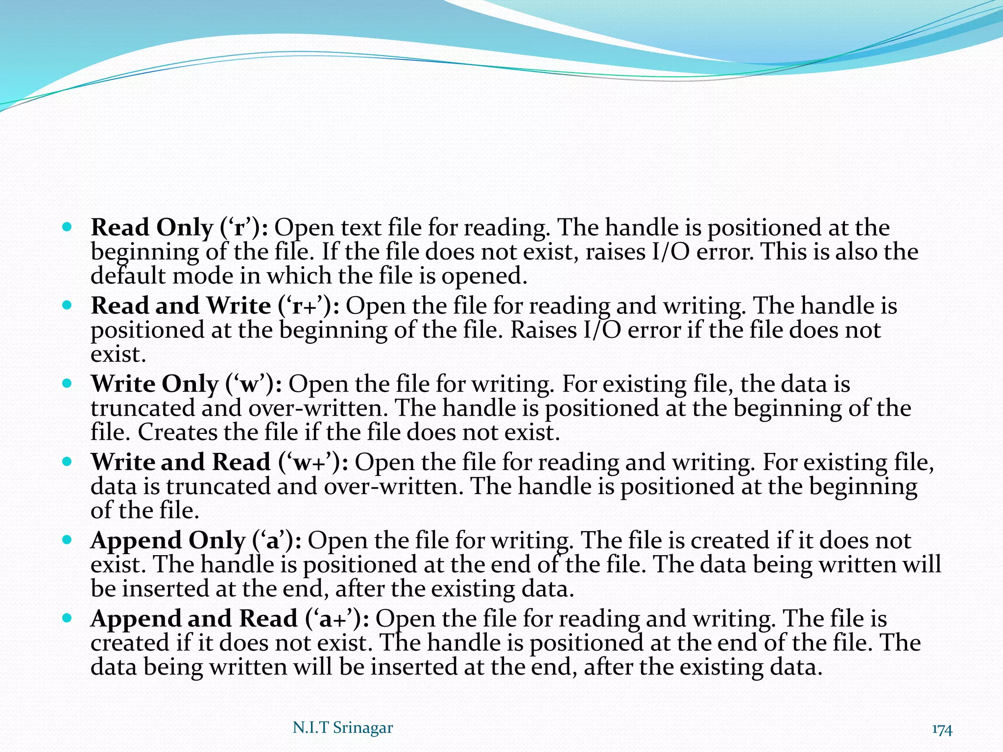  Read Only (‘r’): Open text file for reading. The handle is positioned at the
beginning of the file. If the file does not exist, raises I/O error. This is also the
default mode in which the file is opened.
 Read and Write (‘r+’): Open the file for reading and writing. The handle is
positioned at the beginning of the file. Raises I/O error if the file does not
exist.
 Write Only (‘w’): Open the file for writing. For existing file, the data is
truncated and over-written. The handle is positioned at the beginning of the
file. Creates the file if the file does not exist.
 Write and Read (‘w+’): Open the file for reading and writing. For existing file,
data is truncated and over-written. The handle is positioned at the beginning
of the file.
 Append Only (‘a’): Open the file for writing. The file is created if it does not
exist. The handle is positioned at the end of the file. The data being written will
be inserted at the end, after the existing data.
 Append and Read (‘a+’): Open the file for reading and writing. The file is
created if it does not exist. The handle is positioned at the end of the file. The
data being written will be inserted at the end, after the existing data.
N.I.T Srinagar 174
 