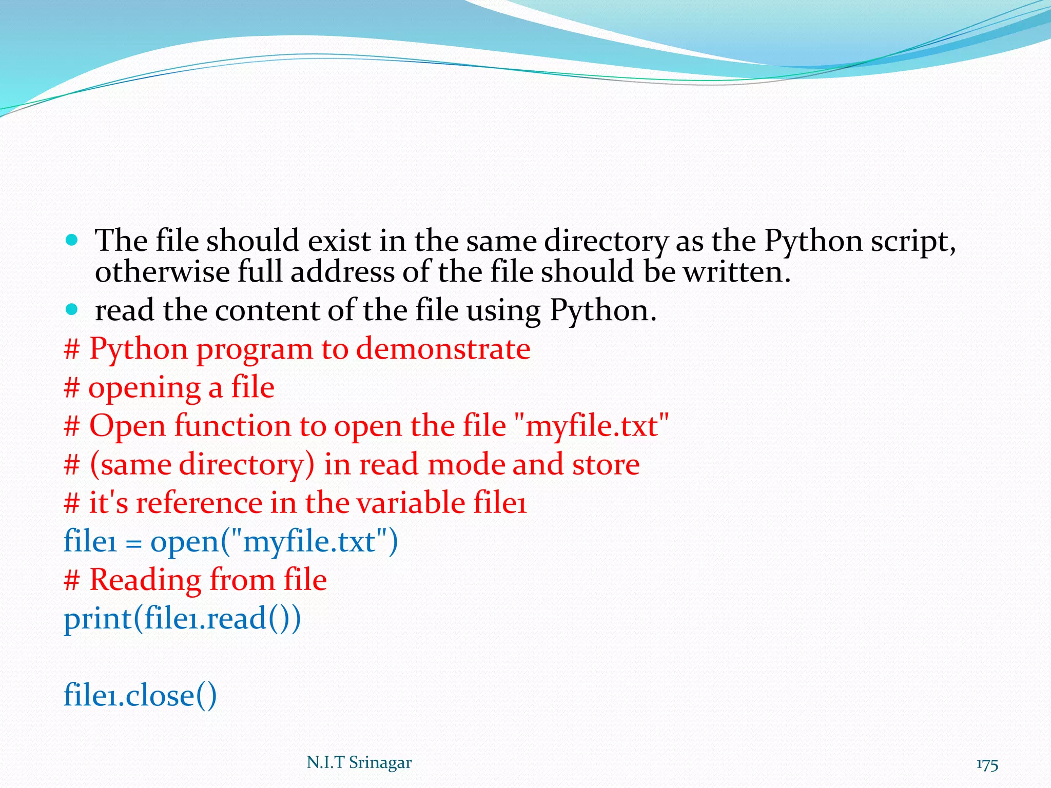  The file should exist in the same directory as the Python script,
otherwise full address of the file should be written.
 read the content of the file using Python.
# Python program to demonstrate
# opening a file
# Open function to open the file "myfile.txt"
# (same directory) in read mode and store
# it's reference in the variable file1
file1 = open("myfile.txt")
# Reading from file
print(file1.read())
file1.close()
N.I.T Srinagar 175
 