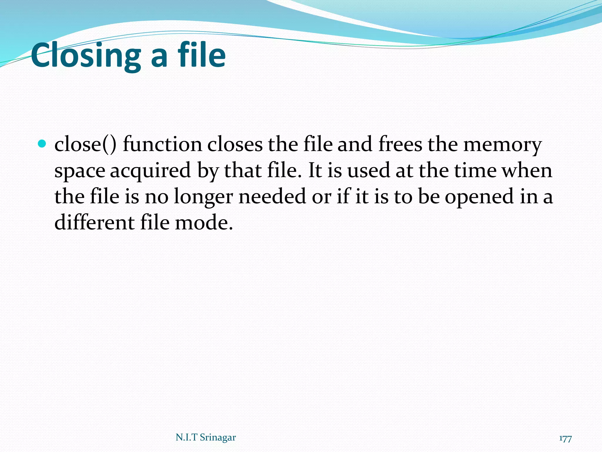 Closing a file
 close() function closes the file and frees the memory
space acquired by that file. It is used at the time when
the file is no longer needed or if it is to be opened in a
different file mode.
N.I.T Srinagar 177
 