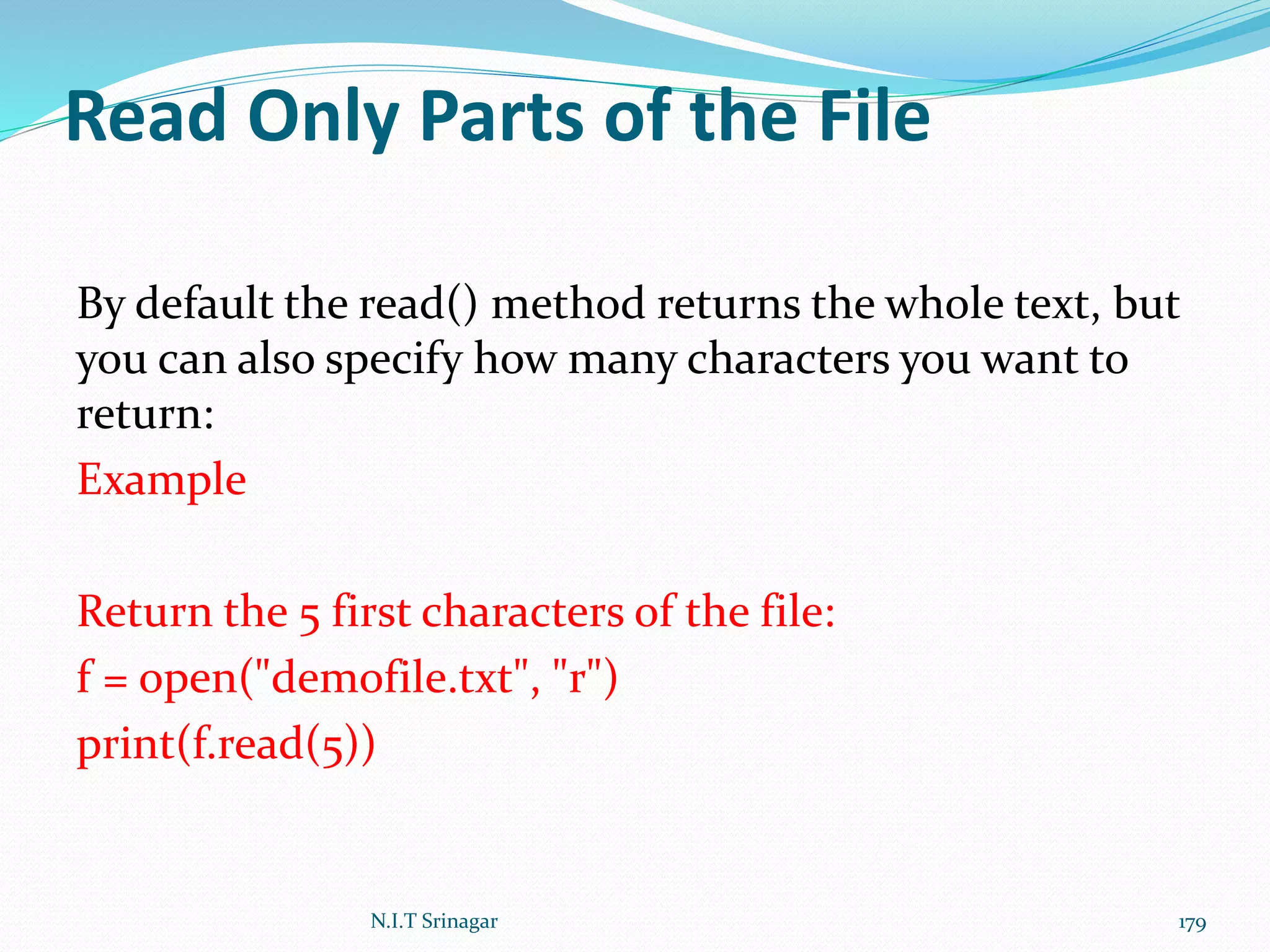 Read Only Parts of the File
By default the read() method returns the whole text, but
you can also specify how many characters you want to
return:
Example
Return the 5 first characters of the file:
f = open("demofile.txt", "r")
print(f.read(5))
N.I.T Srinagar 179
 