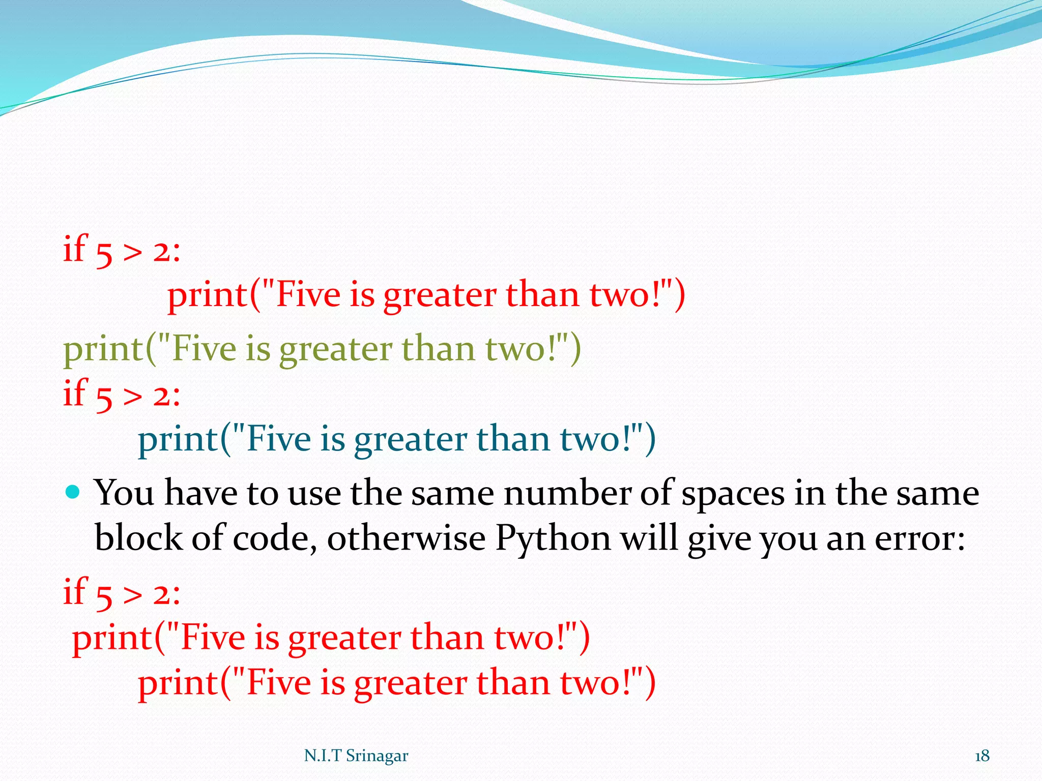 if 5 > 2:
print("Five is greater than two!")
print("Five is greater than two!")
if 5 > 2:
print("Five is greater than two!")
 You have to use the same number of spaces in the same
block of code, otherwise Python will give you an error:
if 5 > 2:
print("Five is greater than two!")
print("Five is greater than two!")
N.I.T Srinagar 18
 