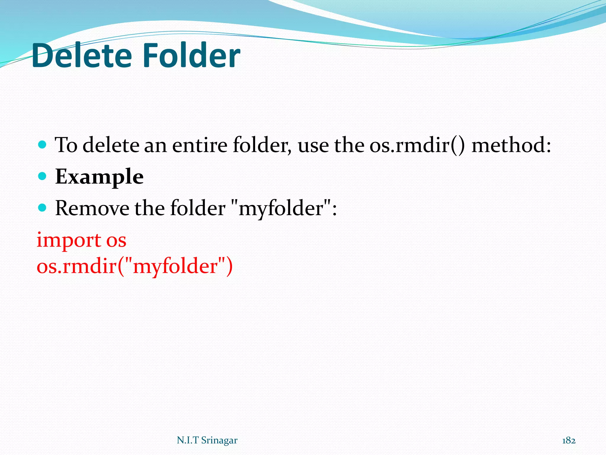 Delete Folder
 To delete an entire folder, use the os.rmdir() method:
 Example
 Remove the folder "myfolder":
import os
os.rmdir("myfolder")
N.I.T Srinagar 182
 