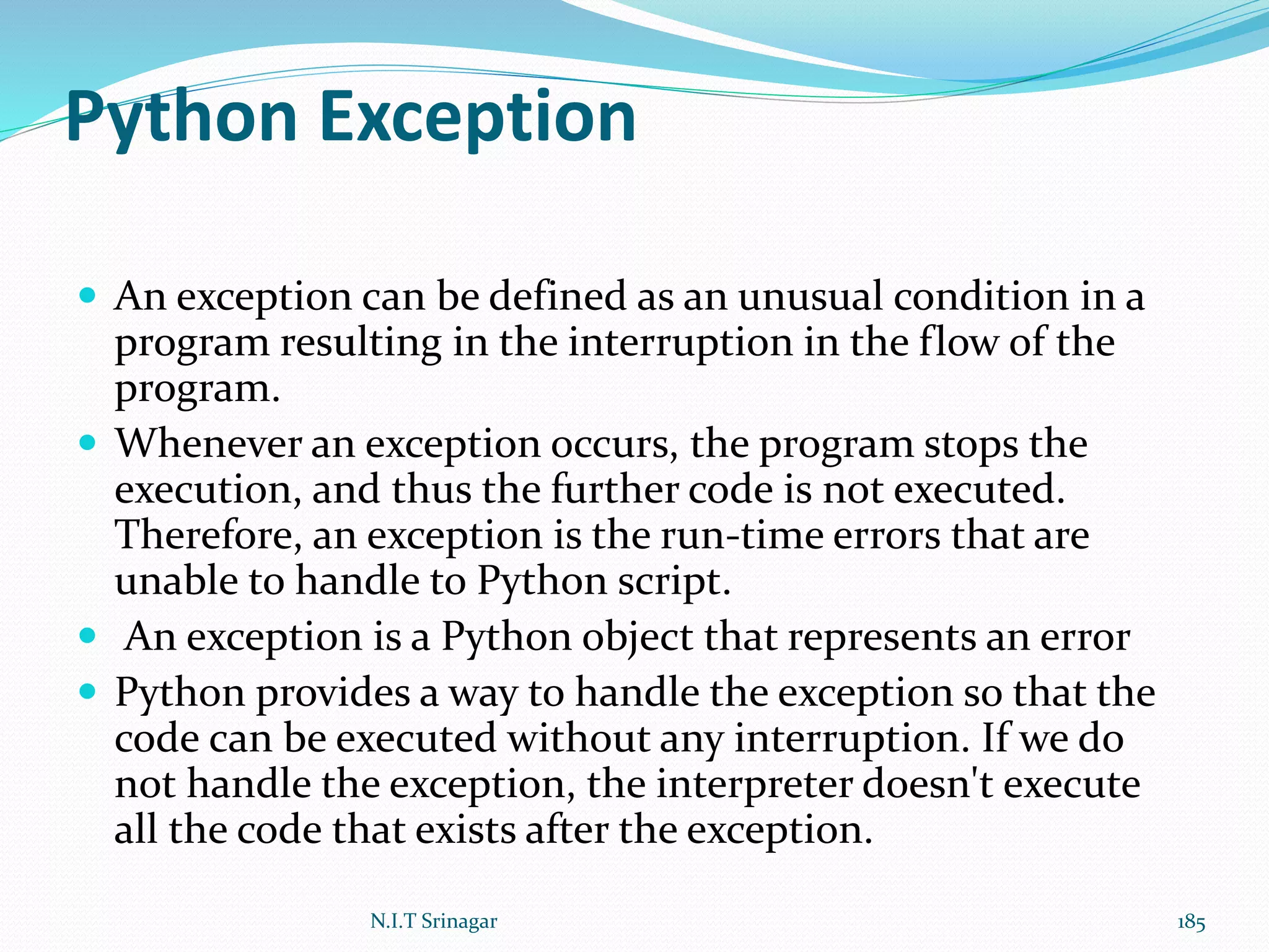 Python Exception
 An exception can be defined as an unusual condition in a
program resulting in the interruption in the flow of the
program.
 Whenever an exception occurs, the program stops the
execution, and thus the further code is not executed.
Therefore, an exception is the run-time errors that are
unable to handle to Python script.
 An exception is a Python object that represents an error
 Python provides a way to handle the exception so that the
code can be executed without any interruption. If we do
not handle the exception, the interpreter doesn't execute
all the code that exists after the exception.
N.I.T Srinagar 185
 