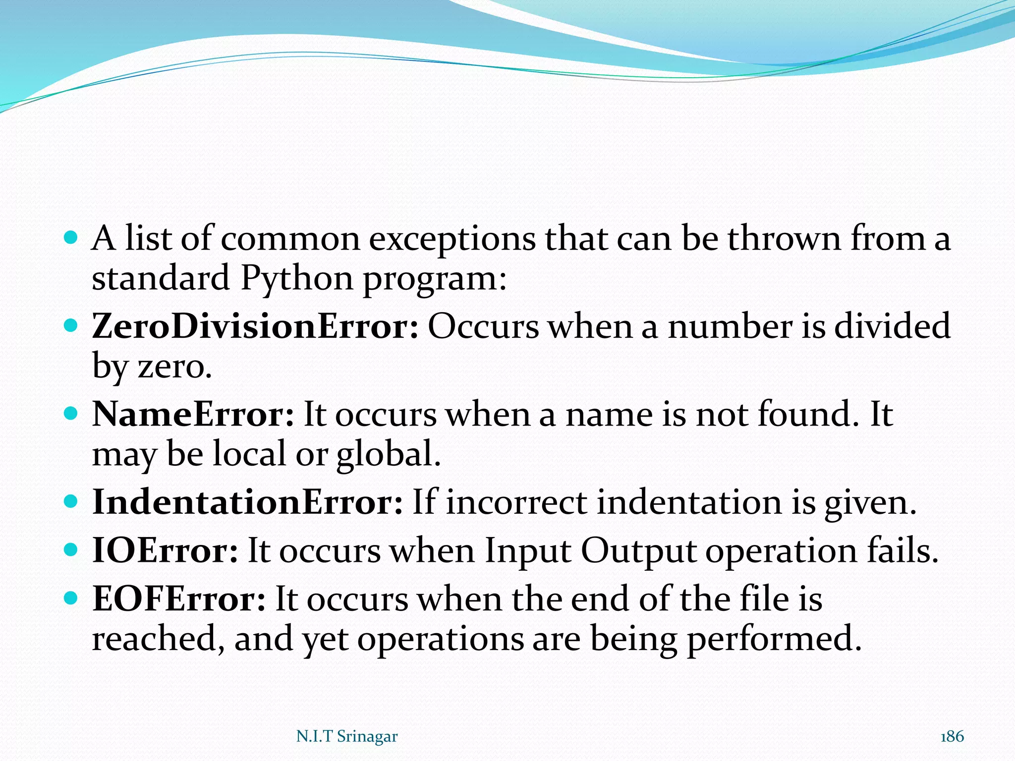  A list of common exceptions that can be thrown from a
standard Python program:
 ZeroDivisionError: Occurs when a number is divided
by zero.
 NameError: It occurs when a name is not found. It
may be local or global.
 IndentationError: If incorrect indentation is given.
 IOError: It occurs when Input Output operation fails.
 EOFError: It occurs when the end of the file is
reached, and yet operations are being performed.
N.I.T Srinagar 186
 