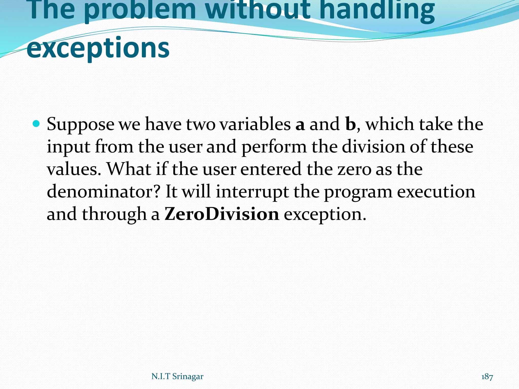 The problem without handling
exceptions
 Suppose we have two variables a and b, which take the
input from the user and perform the division of these
values. What if the user entered the zero as the
denominator? It will interrupt the program execution
and through a ZeroDivision exception.
N.I.T Srinagar 187
 